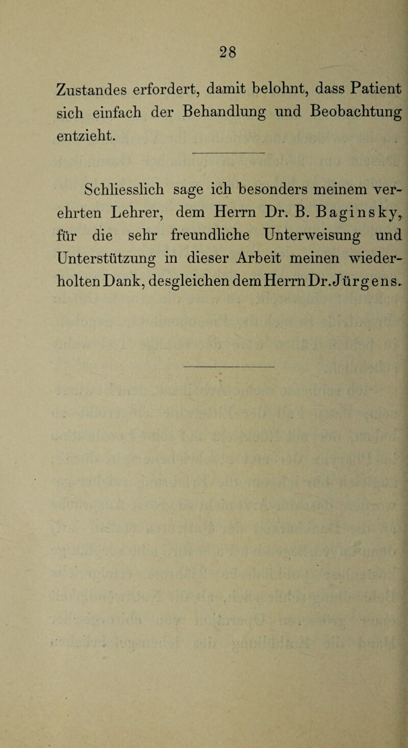 Zustandes erfordert, damit belohnt, dass Patient sich einfach der Behandlung und Beobachtung entzieht. Schliesslich sage ich besonders meinem ver¬ ehrten Lehrer, dem Herrn Dr. B. Baginsky, für die sehr freundliche Unterweisung und Unterstützung in dieser Arbeit meinen wieder¬ holten Dank, desgleichen dem Herrn Dr. Jürg e ns.