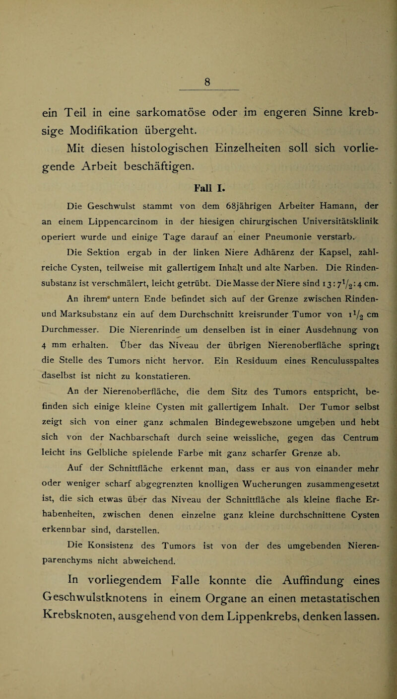 ein Teil in eine sarkomatöse oder im engeren Sinne kreb- sige Modifikation übergeht. Mit diesen histologischen Einzelheiten soll sich vorlie¬ gende Arbeit beschäftigen. Fall I. Die Geschwulst stammt von dem 68jährigen Arbeiter Hamann, der an einem Lippencarcinom in der hiesigen chirurgischen Universitätsklinik operiert wurde und einige Tage darauf an einer Pneumonie verstarb. Die Sektion ergab in der linken Niere Adhärenz der Kapsel, zahl¬ reiche Cysten, teilweise mit gallertigem Inhalt und alte Narben. Die Rinden¬ substanz ist verschmälert, leicht getrübt. Die Masse der Niere sind 13: 7l/2:4 cm. An ihrem* untern Ende befindet sich auf der Grenze zwischen Rinden- und Marksubstanz ein auf dem Durchschnitt kreisrunder Tumor von 11/2 cm Durchmesser. Die Nierenrinde um denselben ist in einer Ausdehnung von 4 mm erhalten. Über das Niveau der übrigen Nierenoberfläche springt die Stelle des Tumors nicht hervor. Ein Residuum eines Renculusspaltes daselbst ist nicht zu konstatieren. An der Nierenoberfläche, die dem Sitz des Tumors entspricht, be¬ finden sich einige kleine Cysten mit gallertigem Inhalt. Der Tumor selbst zeigt sich von einer ganz schmalen Bindegewebszone umgeben und hebt sich von der Nachbarschaft durch seine weissliche, gegen das Centrum leicht ins Gelbliche spielende Farbe mit ganz scharfer Grenze ab. Auf der Schnittfläche erkennt man, dass er aus von einander mehr oder weniger scharf abgegrenzten knolligen Wucherungen zusammengesetzt ist, die sich etwas über das Niveau der Schnittfläche als kleine flache Er¬ habenheiten, zwischen denen einzelne ganz kleine durchschnittene Cysten erkennbar sind, darstellen. Die Konsistenz des Tumors ist von der des umgebenden Nieren¬ parenchyms nicht abweichend. In vorliegendem Falle konnte die Auffindung eines Geschwulstknotens in einem Organe an einen metastatischen Krebsknoten, ausgehend von dem Lippenkrebs, denken lassen.