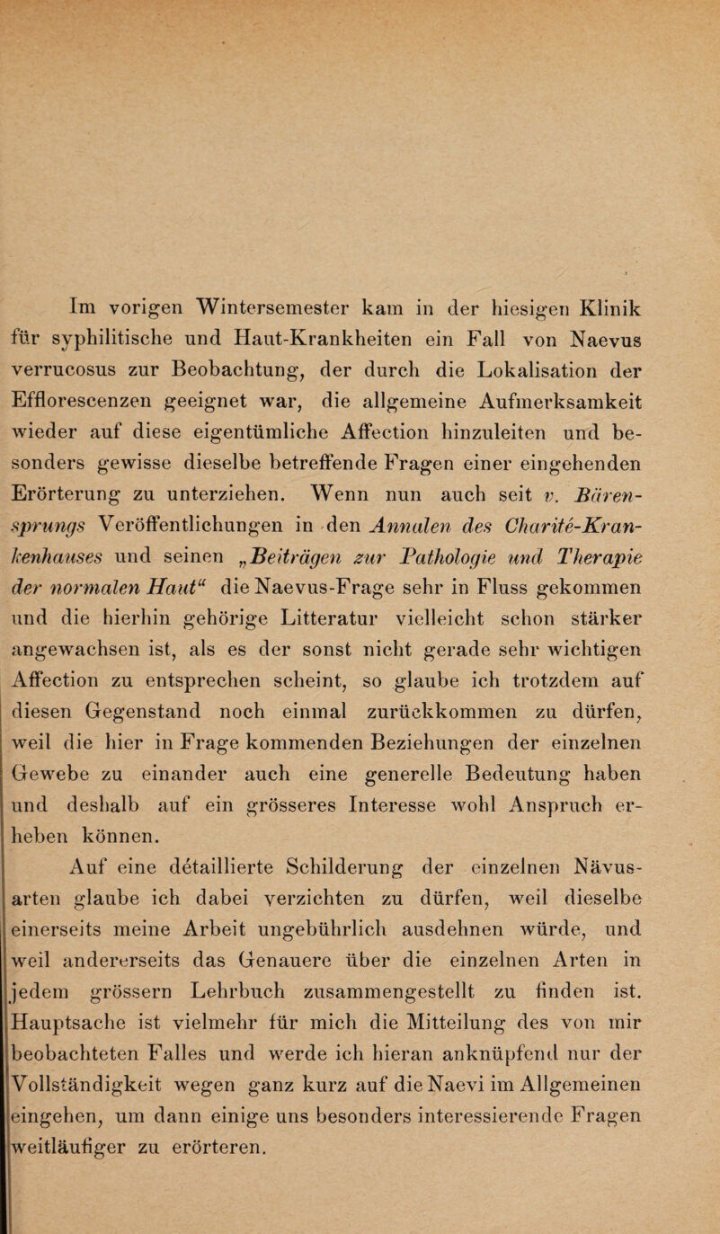 für syphilitische und Haut-Krankheiten ein Fall von Naevus verrucosus zur Beobachtung, der durch die Lokalisation der Efflorescenzen geeignet war, die allgemeine Aufmerksamkeit wieder auf diese eigentümliche Affection hinzuleiten und be¬ sonders gewisse dieselbe betreffende Fragen einer eingehenden Erörterung zu unterziehen. Wenn nun auch seit v. Bären¬ sprungs Veröffentlichungen in den Annalen des Charite-Kran- Jcenhauses und seinen „Beiträgen zur Pathologie und Therapie der normalen Haut“ die Naevus-Frage sehr in Fluss gekommen und die hierhin gehörige Litteratur vielleicht schon stärker angewrachsen ist, als es der sonst nicht gerade sehr wichtigen Affection zu entsprechen scheint, so glaube ich trotzdem auf diesen Gegenstand noch einmal zurückkommen zu dürfen, weil die hier in Frage kommenden Beziehungen der einzelnen Gewebe zu einander auch eine generelle Bedeutung haben und deshalb auf ein grösseres Interesse wohl Anspruch er¬ heben können. Auf eine detaillierte Schilderung der einzelnen Nävus¬ arten glaube ich dabei verzichten zu dürfen, weil dieselbe einerseits meine Arbeit ungebührlich ausdehnen würde, und weil andererseits das Genauere über die einzelnen Arten in jedem grössern Lehrbuch zusammengestellt zu finden ist. Hauptsache ist vielmehr für mich die Mitteilung des von mir beobachteten Falles und werde ich hieran anknüpfend nur der Vollständigkeit wegen ganz kurz auf die Naevi im Allgemeinen eingehen, um dann einige uns besonders interessierende Fragen weitläufiger zu erörteren.