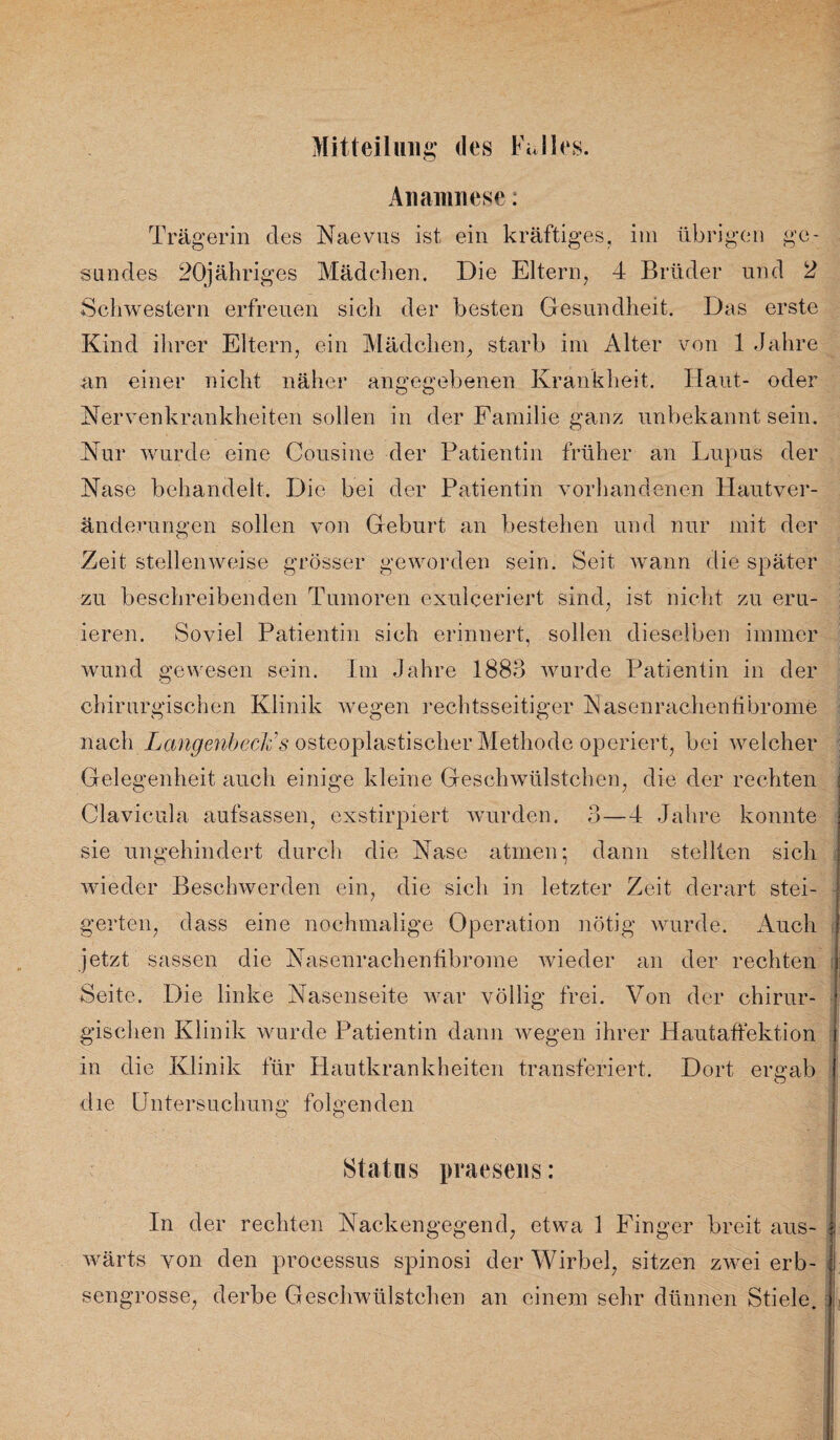 Anamnese: Trägerin des Naevus ist ein kräftiges, im übrigen ge¬ sundes 20jähriges Mädchen. Die Eltern, 4 Brüder und 2 Schwestern erfreuen sich der besten Gesundheit. Das erste Kind ihrer Eltern, ein Mädchen, starb im Alter von 1 Jahre an einer nicht näher angegebenen Krankheit. Haut- oder Nervenkrankheiten sollen in der Familie ganz unbekannt sein. Nur wurde eine Cousine der Patientin früher an Lupus der Nase behandelt. Die bei der Patientin vorhandenen Hautver¬ änderungen sollen von Geburt an bestehen und nur mit der Zeit stellenweise grösser geworden sein. Seit wann die später zu beschreibenden Tumoren exulceriert sind, ist nicht zu eru¬ ieren. Soviel Patientin sich erinnert, sollen dieselben immer wund gewesen sein. Im Jahre 1883 wurde Patientin in der chirurgischen Klinik wegen rechtsseitiger IS] äsen rachen fibrome nach LangenbecFs osteoplastischer Methode operiert, bei welcher Gelegenheit auch einige kleine Geschwülstchen, die der rechten Clavicula aufsassen, exstirpiert wurden. 3—4 Jahre konnte sie ungehindert durch die Nase atmen; dann stellten sich wieder Beschwerden ein, die sich in letzter Zeit derart stei¬ gerten, dass eine nochmalige Operation nötig wurde. Auch jetzt sassen die Nasenrachenfibrome wieder an der rechten Seite. Die linke Nasenseite war völlig frei. Von der chirur¬ gischen Klinik wurde Patientin dann wegen ihrer Hautaffektion in die Klinik für Hautkrankheiten transferiert. Dort ercuib O die Untersuchung folgenden Status praesens: In der rechten Nackengegend, etwa 1 Finger breit aus¬ wärts von den processus spinosi der Wirbel, sitzen zwei erb¬ sengrosse, derbe Geschwülstchen an einem sehr dünnen Stiele.