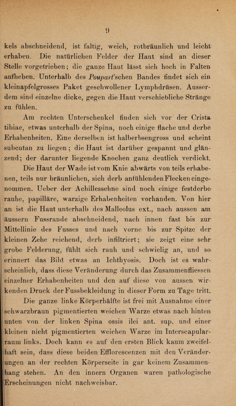* y kels abschneidend, ist faltig, weich, rotbräunlich und leicht erhaben. Die natürlichen Felder der Haut sind an dieser Stelle vorgetrieben; die ganze Haut lässt sich hoch in Falten aufheben. Unterhalb des Poupartfsehen Bandes findet sich ein kleinapfelgrosses Paket geschwollener Lymphdrüsen. Ausser¬ dem sind einzelne dicke, gegen die Haut verschiebliche Stränge zu fühlen. Am rechten Unterschenkel finden sich vor der Crista tibiae, etwas unterhalb der Spina, noch einige flache und derbe Erhabenheiten. Eine derselben ist halberbsengross und scheint subcutan zu liegen ; die Haut ist darüber gespannt und glän¬ zend; der darunter liegende Knochen ganz deutlich verdickt. Die Haut der Wade ist vom Knie abwärts von teils erhabe¬ nen, teils nur bräunlichen, sich derb anfühlenden Flecken einge¬ nommen. lieber der Achillessehne sind noch einige festderbe rauhe, papilläre, warzige Erhabenheiten vorhanden. Von hier an ist die Haut unterhalb des Malleolus ext., nach aussen am äussern Fussrande abschneidend, nach innen fast bis zur Mittellinie des Fusses und nach vorne bis zur Spitze der kleinen Zehe reichend, derb infiltriert; sie zeigt eine sehr grobe Felderung, fühlt sich rauh und schwielig an, und so erinnert das Bild etwas an Ichthyosis. Doch ist es wahr¬ scheinlich, dass diese Veränderung durch das Zusammenflüssen einzelner Erhabenheiten und den auf diese von aussen wir¬ kenden Druck der Fussbekleidung in dieser Form zu Tage tritt. Die ganze linke Körperhälfte ist frei mit Ausnahme einer schwarzbraun pigmentierten weichen Warze etwas nach hinten unten von der linken Spina ossis ilei ant. sup. und einer kleinen nicht pigmentierten weichen Warze im Interscapular- raum links. Doch kann es auf den ersten Blick kaum zweifel¬ haft sein, dass diese beiden Efflorescenzen mit den Veränder¬ ungen an der rechten Körperseite in gar keinem Zusammen¬ hang stehen. An den innern Organen waren pathologische Erscheinungen nicht nachweisbar.