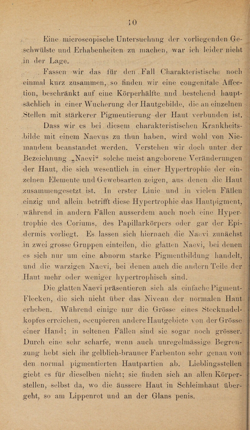 Eine.-mjcroseopische Untersuchung der vorliegenden Ge¬ schwülste lind Erhabenheiten zu machen, war ich leider nicht in der Lage. . Fassen wir das für den Fall Charakteristische noch einmal kurz zusammen, .so finden wir eine congenitale Affec- tion, beschränkt auf eine Körperhälfte und bestehend haupt¬ sächlich in einer Wucherung der Hautgebilde, die an einzelnen Stellen mit stärkerer Pigmentierung der Haut verbunden ist. Dass wir es bei diesem charakteristischen Krankheits¬ bilde mit einem Naevus zu tliun haben, wird wohl von Nie¬ mandem beanstandet werden. Verstehen wir doch unter der Bezeichnung „Naevi“ solche meist angeborene Veränderungen der Haut, die sich wesentlich in einer Hypertrophie der ein¬ zelnen Elemente und Gewebsarten zeigen, aus denen die Haut zusammengesetzt ist. In erster Linie und in vielen Fällen einzig und allein betrifft diese Hypertrophie das Hautpigment, während in andern Fällen ausserdem auch noch eine Hyper¬ trophie des Coriums, des Papillarkörpers oder gar der Epi¬ dermis vorliegt. Es lassen sich hiernach die Naevi zunächst in zwei grosse Gruppen einteilen, die glatten Naevi, bei denen es sich nur um eine abnorm starke Pigmentbildung handelt, und die warzigen Naevi, bei denen auch die andern Teile der Haut mehr oder weniger hypertrophisch sind. Die glatten Naevi präsentieren sich als einfache Pigment- Flecken, die sich nicht über das Niveau der normalen Haut erheben. Während einige nur die Grösse eines Stecknadel¬ kopfes erreichen, oecupieren andere Hautgebiete von der Grösse einer Hand 5 in seltenen Fällen sind sie sogar noch grösser. Durch eine sehr scharfe, wenn auch unregelmässige Begren¬ zung hebt sich ihr gelblich-brauner Farbenton sehr genau von den normal pigmentierten Hautpartien ab. Lieblingsstellen giebt es für dieselben nicht; sie finden sich an allen Körper¬ stellen, selbst da, wo die äussere Haut in Schleimhaut über¬ geht, so am Lippenrot und an der Glans penis.