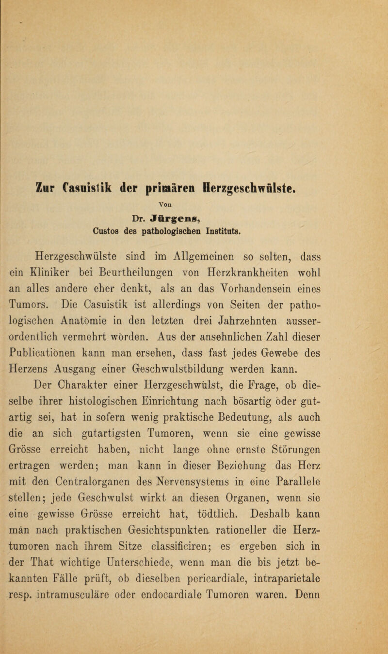 Von Dr. Jürgens, Custos des pathologischen Instituts. Herzgeschwülste sind im Allgemeinen so selten, dass ein Kliniker bei Beurtheilungen von Herzkrankheiten wohl an alles andere eher denkt, als an das Vorhandensein eines Tumors. Die Casuistik ist allerdings von Seiten der patho¬ logischen Anatomie in den letzten drei Jahrzehnten ausser¬ ordentlich vermehrt worden. Aus der ansehnlichen Zahl dieser Publicatiönen kann man ersehen, dass fast jedes Gewebe des Herzens Ausgang einer Geschwulstbildung werden kann. Der Charakter einer Herzgeschwülst, die Frage, ob die¬ selbe ihrer histologischen Einrichtung nach bösartig öder gut¬ artig sei, hat in sofern wenig praktische Bedeutung, als auch die an sich gutartigsten Tumoren, wenn sie eine gewisse Grösse erreicht haben, nicht lange ohne ernste Störungen ertragen werden; man kann in dieser Beziehung das Herz mit den Centralorganen des Nervensystems in eine Parallele stellen; jede Geschwulst wirkt an diesen Organen, wenn sie eine gewisse Grösse erreicht hat, tödtlich. Deshalb kann man nach praktischen Gesichtspunkten rationeller die Herz¬ tumoren nach ihrem Sitze classificiren; es ergeben sich in der That wichtige Unterschiede, wenn man die bis jetzt be¬ kannten Fälle prüft, ob dieselben pericardiale, intraparietale resp. intramusculäre oder endocardiale Tumoren waren. Denn