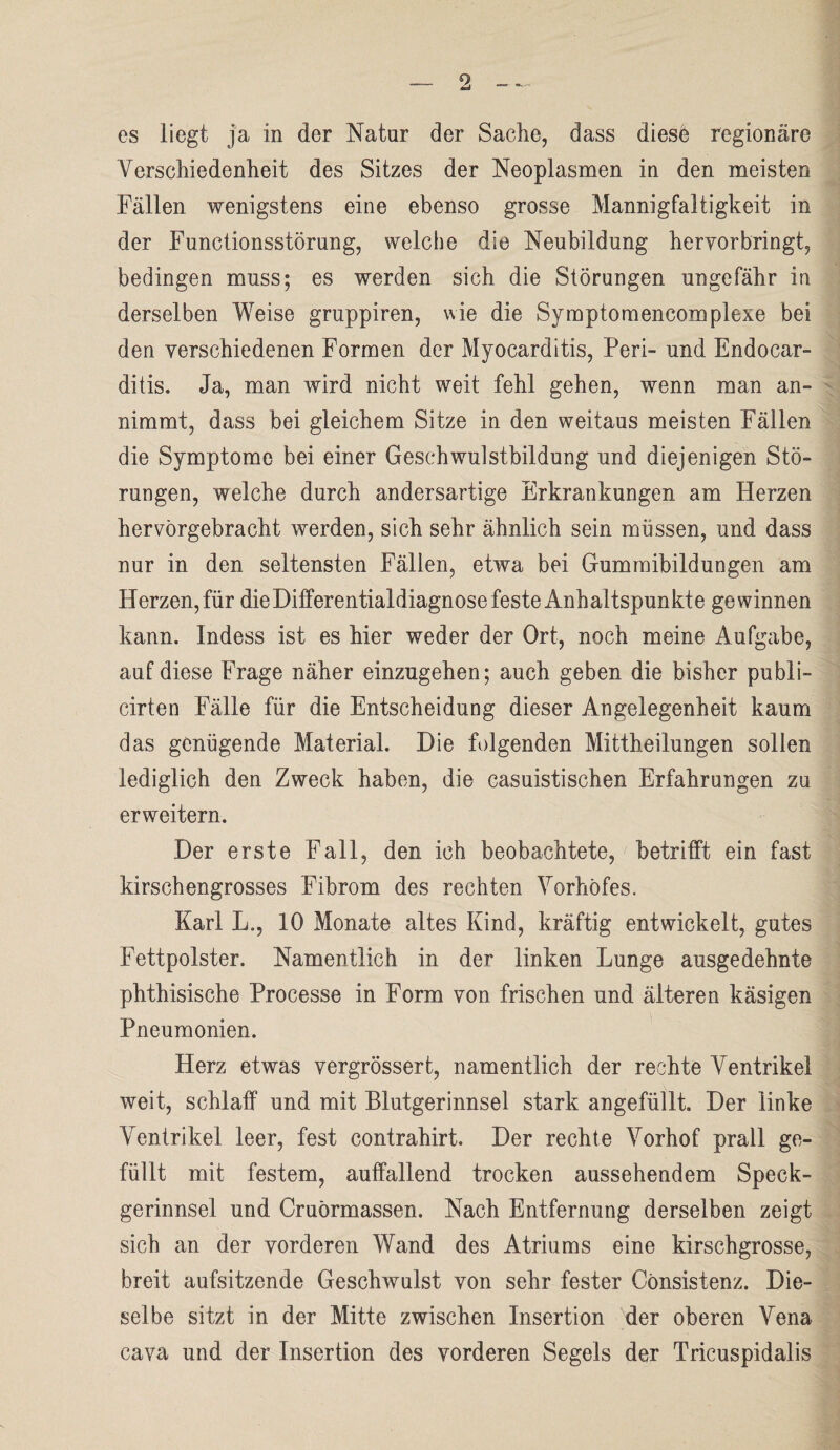 es liegt ja in der Natur der Sache, dass diese regionäre Verschiedenheit des Sitzes der Neoplasmen in den meisten Fällen wenigstens eine ebenso grosse Mannigfaltigkeit in der Functionsstörung, welche die Neubildung heryorbringt, bedingen muss; es werden sich die Störungen ungefähr in derselben Weise gruppiren, wie die Syraptomencomplexe bei den verschiedenen Formen der Myocarditis, Perl- und Endocar- ditis. Ja, man wird nicht weit fehl gehen, wenn man an- nimmt, dass bei gleichem Sitze in den weitaus meisten Fällen die Symptome bei einer Geschwulstbildung und diejenigen Stö¬ rungen, welche durch andersartige Erkrankungen am Herzen hervörgebracht werden, sich sehr ähnlich sein müssen, und dass nur in den seltensten Fällen, etwa bei Gummibildungen am Herzen, für die Differentialdiagnose feste Anhaltspunkte gewinnen kann. Indess ist es hier weder der Ort, noch meine Aufgabe, auf diese Frage näher einzugehen; auch geben die bisher publi- cirten Fälle für die Entscheidung dieser Angelegenheit kaum das genügende Material. Die folgenden Mittheilungen sollen lediglich den Zweck haben, die casuistischen Erfahrungen zu erweitern. Der erste Fall, den ich beobachtete, betrifft ein fast kirschengrosses Fibrom des rechten Vorhöfes. Karl L., 10 Monate altes Kind, kräftig entwickelt, gutes Fettpolster. Namentlich in der linken Lunge ausgedehnte phthisische Processe in Form von frischen und älteren käsigen Pneumonien. Herz etwas vergrössert, namentlich der rechte Ventrikel weit, schlaff und mit Blutgerinnsel stark angefüllt. Der linke Ventrikel leer, fest contrahirt. Der rechte Vorhof prall ge¬ füllt mit festem, auffallend trocken aussehendem Speck¬ gerinnsel und Cruörmassen. Nach Entfernung derselben zeigt sich an der vorderen Wand des Atriums eine kirschgrosse, breit aufsitzende Geschwulst von sehr fester Cönsistenz. Die¬ selbe sitzt in der Mitte zwischen Insertion der oberen Vena cava und der Insertion des vorderen Segels der Tricuspidalis