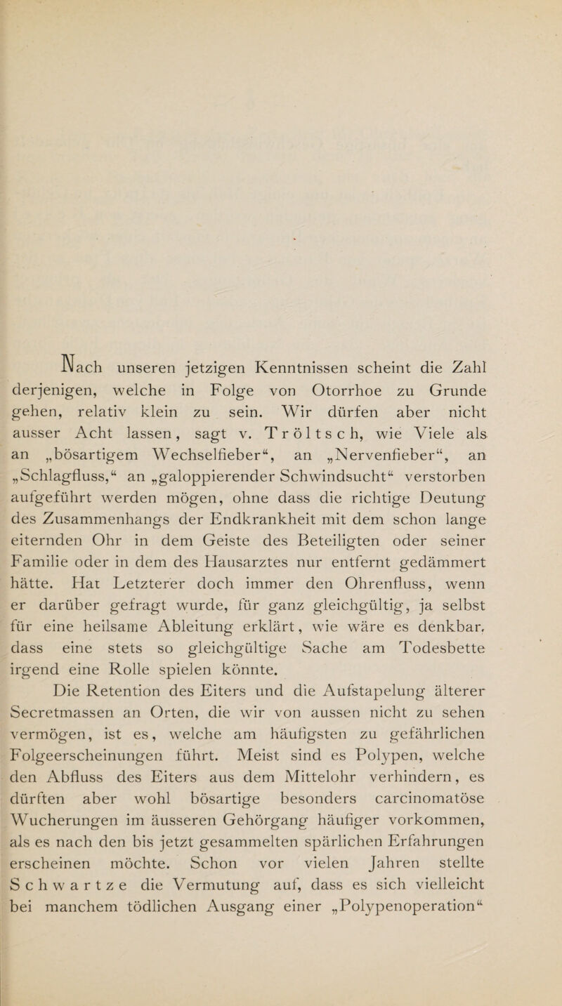 Nach unseren jetzigen Kenntnissen scheint die Zahl derjenigen, welche in Folge von Otorrhoe zu Grunde gehen, relativ klein zu sein. Wir dürfen aber nicht ausser Acht lassen, sagt v. Tröltsch, wie Viele als an „bösartigem Wechselfieber“, an „Nervenfieber“, an „Schlagfluss,“ an „galoppierender Schwindsucht“ verstorben aufgeführt werden mögen, ohne dass die richtige Deutung des Zusammenhangs der Endkrankheit mit dem schon lange eiternden Ohr in dem Geiste des Beteiligten oder seiner Familie oder in dem des Hausarztes nur entfernt gedämmert hätte. Hat Letzterer doch immer den Ohrenfluss, wenn er darüber gefragt wurde, für ganz gleichgültig', ja selbst für eine heilsame Ableitung erklärt, wie wäre es denkbar, dass eine stets so gleichgültige Sache am Todesbette irgend eine Rolle spielen könnte. Die Retention des Eiters und die Aufstapelung älterer Secretmassen an Orten, die wir von aussen nicht zu sehen vermögen, ist es, welche am häufigsten zu gefährlichen Folgeerscheinungen führt. Meist sind es Polypen, welche den Abfluss des Eiters aus dem Mittelohr verhindern, es dürften aber wohl bösartige besonders carcinomatöse Wucherungen im äusseren Gehörgang häufiger Vorkommen, als es nach den bis jetzt gesammelten spärlichen Erfahrungen erscheinen möchte. Schon vor vielen Jahren stellte Schwartze die Vermutung auf, dass es sich vielleicht bei manchem tödlichen Ausgang einer „Polypenoperation“