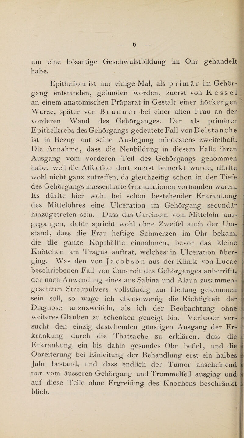 um eine bösartige Geschwulstbildung im Ohr gehandelt habe. Epitheliom ist nur einige Mal, als primär im Gehör¬ gang entstanden, gefunden worden, zuerst von Kessel an einem anatomischen Präparat in Gestalt einer höckerigen Warze, später von Brunner bei einer alten Frau an der vorderen Wand des Gehörganges. Der als primärer Epithelkrebs des Gehörgangs gedeutete Fall von De Ist an che ist in Bezug auf seine Auslegung mindestens zweifelhaft. Die Annahme, dass die Neubildung in diesem Falle ihren Ausgang vom vorderen Teil des Gehörgangs genommen habe, weil die Affection dort zuerst bemerkt wurde, dürfte wohl nicht ganz zutreffen, da gleichzeitig schon in der Tiefe des Gehörgangs massenhafte Granulationen vorhanden waren. Es dürfte hier wohl bei schon bestehender Erkrankung des Mittelohres eine Ulceration im Gehörgang secundär hinzugetreten sein. Dass das Carcinom vom Mittelohr aus¬ gegangen, dafür spricht wohl ohne Zweifel auch der Um¬ stand, dass die Frau heftige Schmerzen im Ohr bekam, die die ganze Kopfhälfte einnahmen, bevor das kleine Knötchen am Tragus auftrat, welches'in Ulceration über¬ ging. Was den von Jacobson aus der Klinik von Lucae beschriebenen Fall von Cancroit des Gehörganges anbetrifft, der nach Anwendung eines aus Sabina und Alaun zusammen¬ gesetzten Streupulvers vollständig zur Heilung gekommen sein soll, so wage ich ebensowenig die Richtigkeit der Diagnose anzuzweifeln, als ich der Beobachtung ohne weiteres Glauben zu schenken geneigt bin. Verfasser ver¬ sucht den einzig dastehenden günstigen Ausgang der Er¬ krankung durch die Thatsache zu erklären, dass die Erkrankung ein bis dahin gesundes Ohr befiel, und die Ohreiterung bei Einleitung der Behandlung erst ein halbes Jahr bestand, und dass endlich der Tumor anscheinend nur vom äusseren Gehörgang und Trommelfell ausging und aut diese Teile ohne Ergreifung des Knochens beschränkt blieb. :