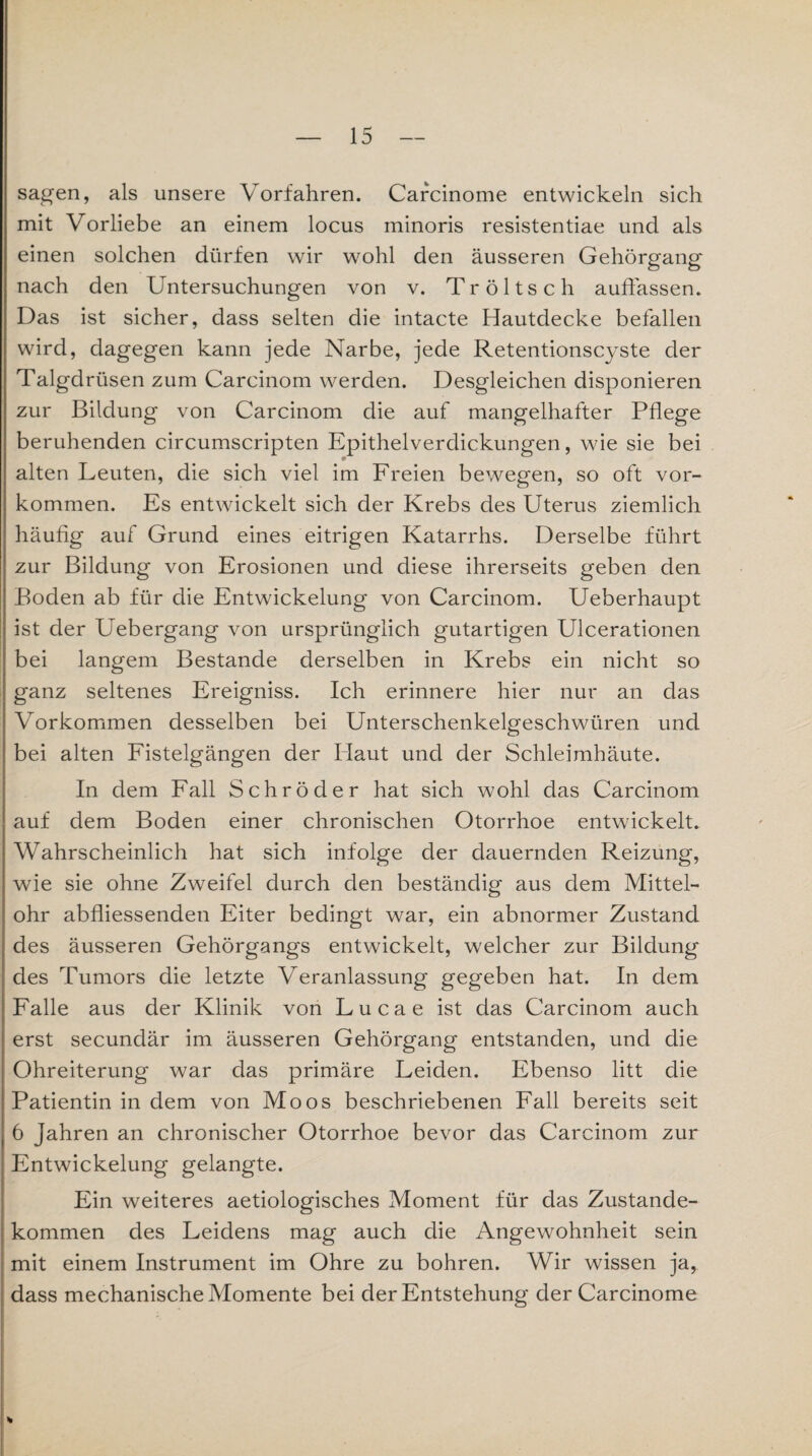 sagen, als unsere Vorfahren. Carcinome entwickeln sich mit Vorliebe an einem locus minoris resistentiae und als einen solchen dürfen wir wohl den äusseren Gehörgang nach den Untersuchungen von v. Tröltsch auflassen. Das ist sicher, dass selten die intacte Hautdecke befallen wird, dagegen kann jede Narbe, jede Retentionscyste der Talgdrüsen zum Carcinom werden. Desgleichen disponieren zur Bildung von Carcinom die auf mangelhafter Pflege beruhenden circumscripten Epithelverdickungen, wie sie bei alten Leuten, die sich viel im Freien bewegen, so oft Vor¬ kommen. Es entwickelt sich der Krebs des Uterus ziemlich häufig auf Grund eines eitrigen Katarrhs. Derselbe führt zur Bildung von Erosionen und diese ihrerseits geben den Boden ab für die Entwickelung von Carcinom. Ueberhaupt ist der Uebergang von ursprünglich gutartigen Ulcerationen bei langem Bestände derselben in Krebs ein nicht so ganz seltenes Ereigniss. Ich erinnere hier nur an das Vorkommen desselben bei Unterschenkelgeschwüren und bei alten Fistelgängen der Haut und der Schleimhäute. In dem Fall Schröder hat sich wohl das Carcinom auf dem Boden einer chronischen Otorrhoe entwickelt» Wahrscheinlich hat sich infolge der dauernden Reizung, wie sie ohne Zweifel durch den beständig aus dem Mittel¬ ohr abfliessenden Eiter bedingt war, ein abnormer Zustand des äusseren Gehörgangs entwickelt, welcher zur Bildung des Tumors die letzte Veranlassung gegeben hat. In dem Falle aus der Klinik von Lucae ist das Carcinom auch erst secundär im äusseren Gehörgang entstanden, und die Ohreiterung war das primäre Leiden. Ebenso litt die Patientin in dem von Moos beschriebenen Fall bereits seit 6 Jahren an chronischer Otorrhoe bevor das Carcinom zur Entwickelung gelangte. Ein weiteres aetiologisches Moment für das Zustande¬ kommen des Leidens mag auch die Angewohnheit sein mit einem Instrument im Ohre zu bohren. Wir wissen ja, dass mechanische Momente bei der Entstehung der Carcinome *