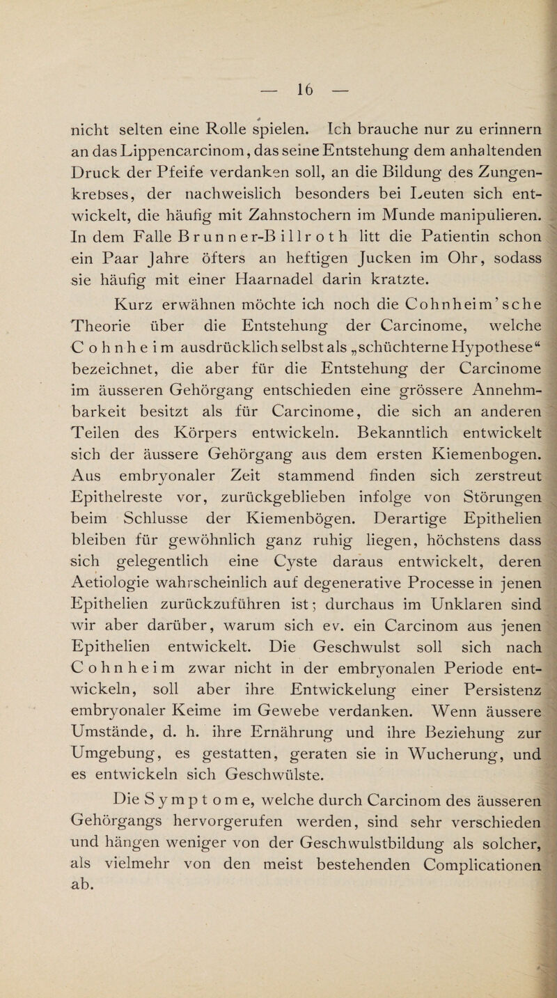 nicht selten eine Rolle spielen. Ich brauche nur zu erinnern an dasLippencarcinom, das seine Entstehung dem anhaltenden Druck der Pfeife verdanken soll, an die Bildung des Zungen¬ krebses, der nachweislich besonders bei Leuten sich ent¬ wickelt, die häufig mit Zahnstochern im Munde manipulieren. Indem Falle B r u n n e r-B i 11 r o t h litt die Patientin schon ein Paar Jahre öfters an heftigen Jucken im Ohr, sodass sie häufig mit einer Haarnadel darin kratzte. Kurz erwähnen möchte ich noch die Cohnheim’ sehe Theorie über die Entstehung der Carcinome, welche Cohnheim ausdrücklich selbst als „schüchterne Hypothese“ bezeichnet, die aber für die Entstehung der Carcinome im äusseren Gehörgang entschieden eine grössere Annehm¬ barkeit besitzt als für Carcinome, die sich an anderen Teilen des Körpers entwickeln. Bekanntlich entwickelt sich der äussere Gehörgang aus dem ersten Kiemenbogen. Aus embryonaler Zeit stammend finden sich zerstreut Epithelreste vor, zurückgeblieben infolge von Störungen beim Schlüsse der Kiemenbögen. Derartige Epithelien bleiben für gewöhnlich ganz ruhig liegen, höchstens dass sich gelegentlich eine Cyste daraus entwickelt, deren Aetiologie wahrscheinlich auf degenerative Processe in jenen Epithelien zurückzuführen ist; durchaus im Unklaren sind wir aber darüber, warum sich ev. ein Carcinom aus jenen Epithelien entwickelt. Die Geschwulst soll sich nach Cohnheim zwar nicht in der embryonalen Periode ent- wickeln, soll aber ihre Entwickelung einer Persistenz embryonaler Keime im Gewebe verdanken. Wenn äussere Umstände, d. h. ihre Ernährung und ihre Beziehung zur Umgebung, es gestatten, geraten sie in Wucherung, und es entwickeln sich Geschwülste. Die Symptome, welche durch Carcinom des äusseren Gehörgangs hervorgerufen werden, sind sehr verschieden und hängen weniger von der Geschwulstbildung als solcher, als vielmehr von den meist bestehenden Complicationen ab.