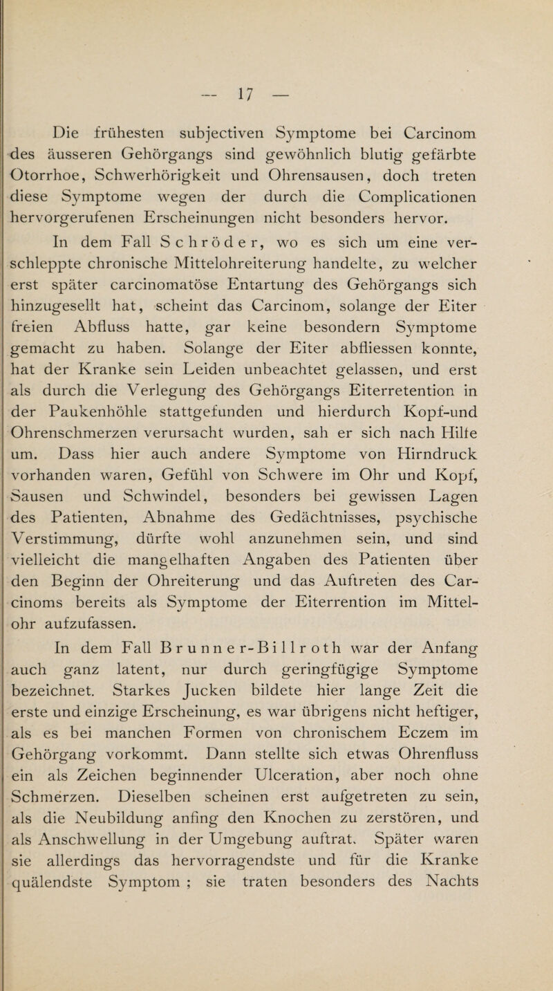 Die frühesten subjectiven Symptome bei Carcinom des äusseren Gehörgangs sind gewöhnlich blutig gefärbte Otorrhoe, Schwerhörigkeit und Ohrensausen, doch treten diese Symptome wegen der durch die Complicationen hervorgerufenen Erscheinungen nicht besonders hervor. In dem Fall Schröder, wo es sich um eine ver¬ schleppte chronische Mittelohreiterung handelte, zu welcher erst später carcinomatöse Entartung des Gehörgangs sich hinzugesellt hat, scheint das Carcinom, solange der Eiter freien Abfluss hatte, gar keine besondern Symptome gemacht zu haben. Solange der Eiter abfliessen konnte, hat der Kranke sein Leiden unbeachtet gelassen, und erst als durch die Verlegung des Gehörgangs Eiterretention in der Paukenhöhle stattgefunden und hierdurch Kopf-und Ohrenschmerzen verursacht wurden, sah er sich nach Hilfe um. Dass hier auch andere Symptome von Hirndruck vorhanden waren, Gefühl von Schwere im Ohr und Kopf, Sausen und Schwindel, besonders bei gewissen Lagen des Patienten, Abnahme des Gedächtnisses, psychische Verstimmung, dürfte wohl anzunehmen sein, und sind vielleicht die mangelhaften Angaben des Patienten über den Beginn der Ohreiterung und das Auftreten des Car- cinoms bereits als Symptome der Eiterrention im Mittel¬ ohr aufzufassen. In dem Fall Brunne r-Billroth war der Anfang auch ganz latent, nur durch geringfügige Symptome bezeichnet. Starkes Jucken bildete hier lange Zeit die erste und einzige Erscheinung, es war übrigens nicht heftiger, als es bei manchen Formen von chronischem Eczem im Gehörgang vorkommt. Dann stellte sich etwas Ohrenfluss ein als Zeichen beginnender Ulceration, aber noch ohne Schmerzen. Dieselben scheinen erst aufgetreten zu sein, als die Neubildung anfing den Knochen zu zerstören, und als Anschwellung in der Umgebung auftrat. Später waren sie allerdings das hervorragendste und für die Kranke quälendste Symptom ; sie traten besonders des Nachts