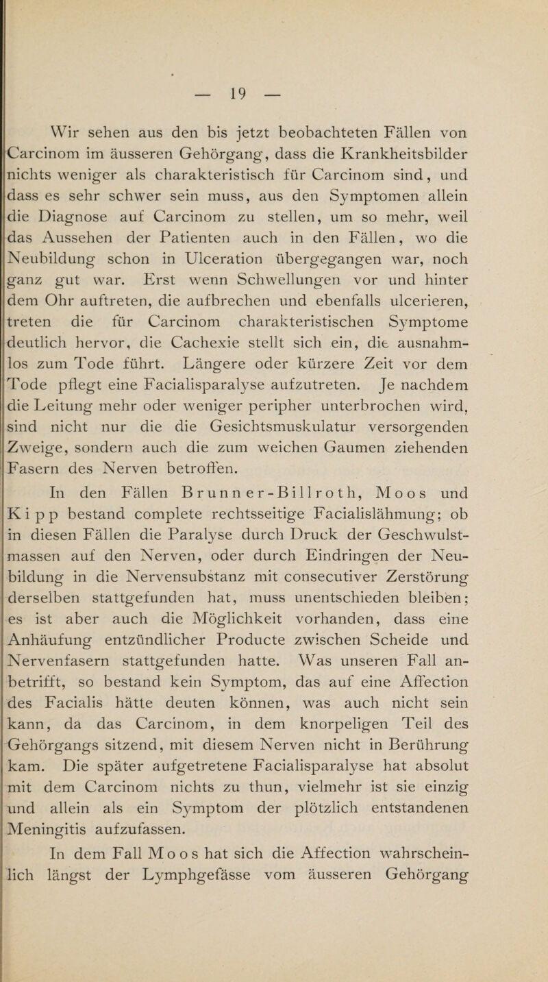 Wir sehen aus den bis jetzt beobachteten Fällen von Carcinom im äusseren Gehörgang, dass die Krankheitsbilder nichts weniger als charakteristisch für Carcinom sind, und dass es sehr schwer sein muss, aus den Symptomen allein die Diagnose auf Carcinom zu stellen, um so mehr, weil das Aussehen der Patienten auch in den Fällen, wo die Neubildung schon in Ulceration übergegangen war, noch ganz gut war. Erst wenn Schwellungen vor und hinter dem Ohr auftreten, die aufbrechen und ebenfalls ulcerieren, treten die für Carcinom charakteristischen Symptome deutlich hervor, die Cachexie stellt sich ein, die ausnahm- los zum Tode führt. Längere oder kürzere Zeit vor dem Tode pflegt eine Facialisparatyse aufzutreten. Je nachdem die Leitung mehr oder weniger peripher unterbrochen wird, sind nicht nur die die Gesichtsmuskulatur versorgenden Zweige, sondern auch die zum weichen Gaumen ziehenden Fasern des Nerven betroffen. In den Fällen Brunner-Billroth, Moos und Kipp bestand complete rechtsseitige Facialislähmung; ob in diesen Fällen die Paralyse durch Druck der Geschwulst¬ massen auf den Nerven, oder durch Eindringen der Neu¬ bildung in die Nervensubstanz mit consecutiver Zerstörung derselben stattgefunden hat, muss unentschieden bleiben; es ist aber auch die Möglichkeit vorhanden, dass eine Anhäufung entzündlicher Producte zwischen Scheide und Nervenfasern stattgefunden hatte. Was unseren Fall an¬ betrifft, so bestand kein Syunptom, das auf eine Affection des Facialis hätte deuten können, was auch nicht sein kann, da das Carcinom, in dem knorpeligen Teil des Gehörgangs sitzend, mit diesem Nerven nicht in Berührung kam. Die später aufgetretene Facialisparalyse hat absolut mit dem Carcinom nichts zu thun, vielmehr ist sie einzig und allein als ein Synnptom der plötzlich entstandenen Meningitis aufzufassen. In dem Fall Moos hat sich die Affection wahrschein¬ lich längst der Lymphgefässe vom äusseren Gehörgang
