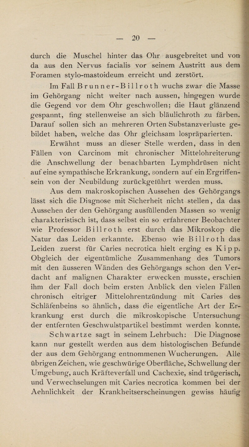 durch die Muschel hinter das Ohr ausgebreitet und von da aus den Nervus facialis vor seinem Austritt aus dem Foramen stylo-mastoideum erreicht und zerstört. Im Fall Brunner-Billroth wuchs zwar die Masse im Gehörgang nicht weiter nach aussen, hingegen wurde die Gegend vor dem Ohr geschwollen; die Haut glänzend gespannt, fing stellenweise an sich bläulichroth zu färben. Darauf sollen sich an mehreren Orten Substanzverluste ge¬ bildet haben, welche das Ohr gleichsam lospräparierten. Erwähnt muss an dieser Stelle werden, dass in den Fällen von Carcinom mit chronischer Mittelohreiterung die Anschwellung der benachbarten Lymphdrüsen nicht auf eine sympathische Erkrankung, sondern auf ein ErgrifFen- sein von der Neubildung zurückgetührt werden muss. Aus dem makroskopischen Aussehen des Gehörgangs lässt sich die Diagnose mit Sicherheit nicht stellen, da das Aussehen der den Gehörgang ausfüllenden Massen so wenig charakteristisch ist, dass selbst ein so erfahrener Beobachter wie Professor Billroth erst durch das Mikroskop die Natur das Leiden erkannte. Ebenso wie Billroth das Leiden zuerst für Caries necrotica hielt erging es Kipp. Obgleich der eigentümliche Zusammenhang des Tumors mit den äusseren Wänden des Gehörgangs schon den Ver¬ dacht anf malignen Charakter erwecken musste, erschien ihm der Fall doch beim ersten Anblick den vielen Fällen chronisch eitriger Mittelohrentzündung mit Caries des Schläfenbeins so ähnlich, dass die eigentliche Art der Er¬ krankung erst durch die mikroskopische Untersuchung der entfernten Geschwulstpartikel bestimmt werden konnte. Schwartze sagt in seinem Lehrbuch: Die Diagnose kann nur gestellt werden aus dem histologischen Befunde der aus dem Gehörgang entnommenen Wucherungen. Alle übrigen Zeichen, wie geschwürige Oberfläche, Schwellung der Umgebung, auch Kräfteverfall und Cachexie, sind trügerisch, und Verwechselungen mit Caries necrotica kommen bei der Aehnlichkeit der Krankheitserscheinungen gewiss häufig