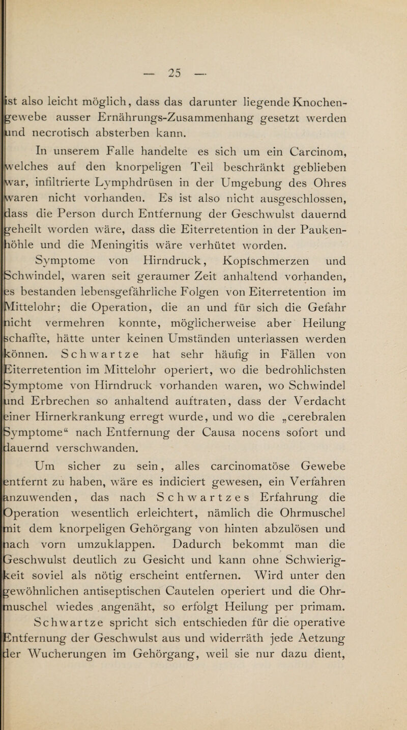 st also leicht möglich, dass das darunter liegende Knochen- Gewebe ausser Ernährungs-Zusammenhang gesetzt werden und necrotisch absterben kann. In unserem Falle handelte es sich um ein Carcinom, welches auf den knorpeligen Teil beschränkt geblieben war, inßltrierte Lymphdrüsen in der Umgebung des Ohres waren nicht vorhanden. Es ist also nicht ausgeschlossen, fass die Person durch Entfernung der Geschwulst dauernd geheilt worden wäre, dass die Eiterretention in der Pauken- löhle und die Meningitis wäre verhütet worden. Symptome von Hirndruck, Kopfschmerzen und Schwindel, waren seit geraumer Zeit anhaltend vorhanden, 2S bestanden lebensgefährliche Folgen von Eiterretention im Vlittelohr; die Operation, die an und für sich die Gefahr licht vermehren konnte, möglicherweise aber Heilung schaffte, hätte unter keinen Umständen unterlassen werden können. Schwartze hat sehr häufig in Fällen von Eiterretention im Mittelohr operiert, wo die bedrohlichsten Symptome von Hirndruck vorhanden waren, wo Schwindel |und Erbrechen so anhaltend auftraten, dass der Verdacht siner Hirnerkrankung erregt wurde, und wo die „cerebralen Symptome“ nach Entfernung der Causa nocens sofort und pauernd verschwanden. Um sicher zu sein, alles carcinomatöse Gewebe 2ntfernt zu haben, wäre es indiciert gewesen, ein Verfahren inzuwenden, das nach Schwartzes Erfahrung die Operation wesentlich erleichtert, nämlich die Ohrmuschel mit dem knorpeligen Gehörgang von hinten abzulösen und nach vorn umzuklappen. Dadurch bekommt man die peschwulst deutlich zu Gesicht und kann ohne Schwierig¬ keit soviel als nötig erscheint entfernen. Wird unter den gewöhnlichen antiseptischen Cautelen operiert und die Ohr¬ muschel wiedes angenäht, so erfolgt Heilung per primam. Schwartze spricht sich entschieden für die operative Entfernung der Geschwulst aus und widerräth jede Aetzung fer Wucherungen im Gehörgang, weil sie nur dazu dient,