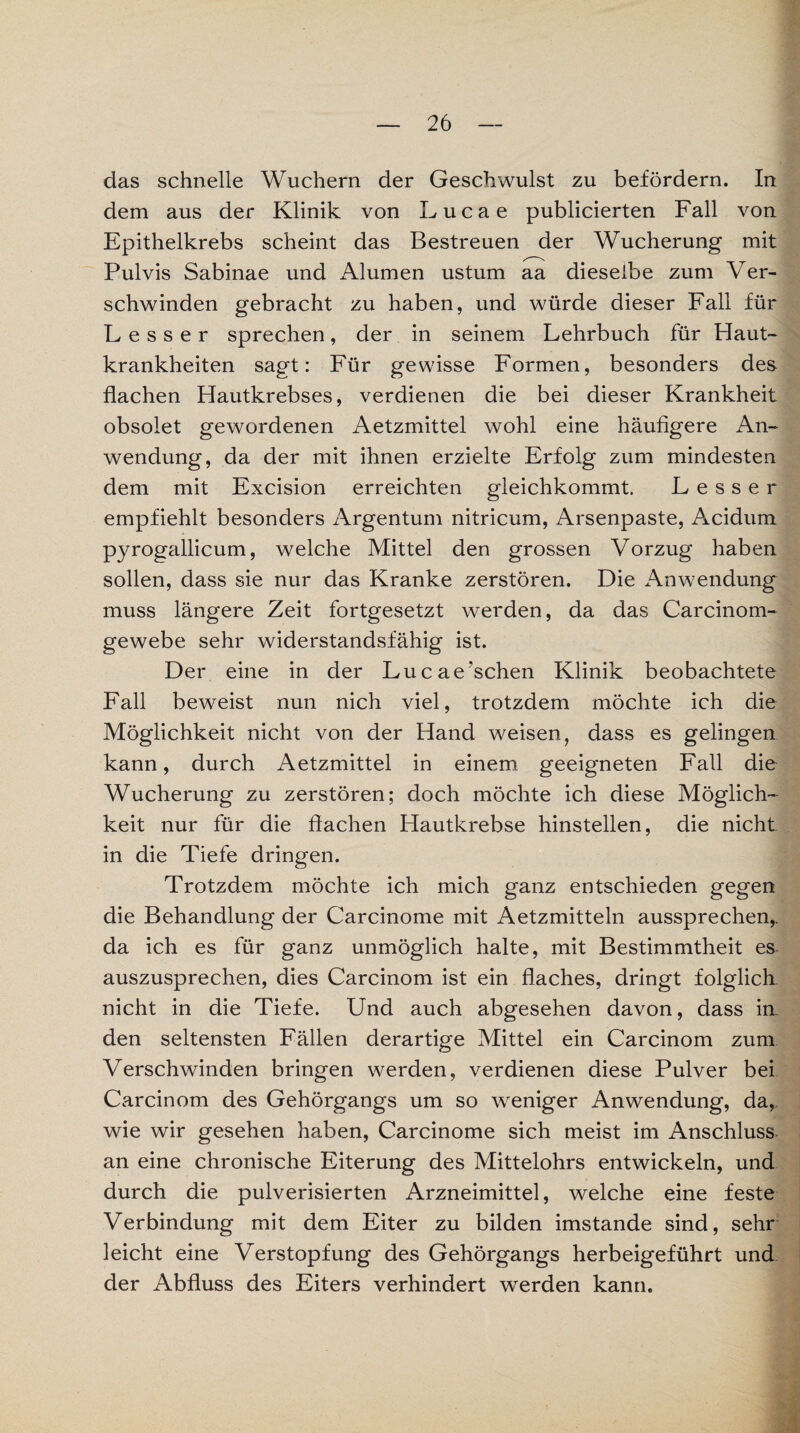 das schnelle Wuchern der Geschwulst zu befördern. In dem aus der Klinik von Lucae publicierten Fall von Epithelkrebs scheint das Bestreuen der Wucherung mit Pulvis Sabinae und Alumen ustum aa dieselbe zum Ver¬ schwinden gebracht zu haben, und würde dieser Fall für Besser sprechen, der in seinem Lehrbuch für Haut¬ krankheiten sagt: Für gewisse Formen, besonders des flachen Hautkrebses, verdienen die bei dieser Krankheit obsolet gewordenen Aetzmittel wohl eine häufigere An¬ wendung, da der mit ihnen erzielte Erfolg zum mindesten dem mit Excision erreichten gleichkommt. Lesser empfiehlt besonders Argentum nitricum, Arsenpaste, Acidum pyrogallicum, welche Mittel den grossen Vorzug haben sollen, dass sie nur das Kranke zerstören. Die Anwendung muss längere Zeit fortgesetzt werden, da das Carcinom- gewebe sehr widerstandsfähig ist. Der eine in der Luc aersehen Klinik beobachtete Fall beweist nun nich viel, trotzdem möchte ich die Möglichkeit nicht von der Hand weisen, dass es gelingen kann, durch Aetzmittel in einem geeigneten Fall die Wucherung zu zerstören; doch möchte ich diese Möglich¬ keit nur für die flachen Hautkrebse hinstellen, die nicht in die Tiefe dringen. Trotzdem möchte ich mich ganz entschieden gegen die Behandlung der Carcinome mit Aetzmitteln aussprechen,, da ich es für ganz unmöglich halte, mit Bestimmtheit es auszusprechen, dies Carcinom ist ein flaches, dringt folglich. nicht in die Tiefe. Und auch abgesehen davon, dass in. den seltensten Fällen derartige Mittel ein Carcinom zum Verschwinden bringen werden, verdienen diese Pulver bei Carcinom des Gehörgangs um so weniger Anwendung, da, wie wir gesehen haben, Carcinome sich meist im Anschluss an eine chronische Eiterung des Mittelohrs entwickeln, und durch die pulverisierten Arzneimittel, welche eine feste Verbindung mit dem Eiter zu bilden imstande sind, sehr leicht eine Verstopfung des Gehörgangs herbeigeführt und der Abfluss des Eiters verhindert werden kann.