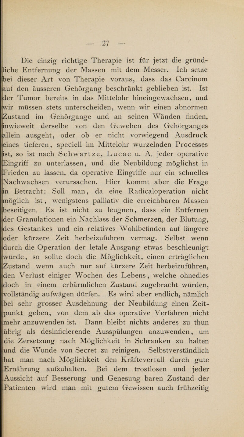 Die einzig richtige Therapie ist für jetzt die gründ¬ liche Entfernung der Massen mit dem Messer. Ich setze bei dieser Art von Therapie voraus, dass das Carcinom auf den äusseren Gehörgang beschränkt geblieben ist. Ist der Tumor bereits in das Mittelohr hineingewachsen, und wir müssen stets unterscheiden, wenn wir einen abnormen Zustand im Gehörgange und an seinen Wänden finden, inwieweit derselbe von den Geweben des Gehörganges allein ausgeht, oder ob er nicht vorwiegend Ausdruck eines tieferen, speciell im Mittelohr wurzelnden Processes äst, so ist nach Schwärtze, Lucae u. A. jeder operative Eingriff zu unterlassen, und die Neubildung möglichst in Frieden zu lassen, da operative Eingriffe nur ein schnelles Nachwachsen verursachen. Hier kommt aber die Frage än Betracht: Soll man, da eine Radicaloperation nicht [möglich ist, wenigstens palliativ die erreichbaren Massen beseitigen. Es ist nicht zu leugnen, dass ein Entfernen der Granulationen ein Nachlass der Schmerzen, der Blutung, des Gestankes und ein relatives Wohlbefinden auf längere bder kürzere Zeit herbeizuführen vermag. Selbst wenn durch die Operation der letale Ausgang etwas beschleunigt würde, so sollte doch die Möglichkeit, einen erträglichen [Zustand wenn auch nur auf kürzere Zeit herbeizuführen, den Verlust einiger Wochen des Lebens, welche ohnedies doch in einem erbärmlichen Zustand zugebracht würden, vollständig aufwägen dürfen. Es wird aber endlich, nämlich fEei sehr grosser Ausdehnung der Neubildung einen Zeit¬ punkt geben, von dem ab das operative Verfahren nicht imehr anzuwenden ist. Dann bleibt nichts anderes zu thun übrig als desinficierende Ausspülungen anzuwenden, um die Zersetzung nach Möglichkeit in Schranken zu halten und die Wunde von Secret zu reinigen. Selbstverständlich hat man nach Möglichkeit den Kräfteverfall durch gute Ernährung aufzuhalten. Bei dem trostlosen und jeder Aussicht auf Besserung und Genesung baren Zustand der Patienten wird man mit gutem Gewissen auch frühzeitig