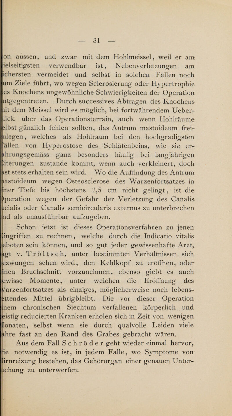on aussen, und zwar mit dem Hohlmeissel, weil er am ielseitigsten verwendbar ist, Nebenverletzungen am chersten vermeidet und selbst in solchen Fällen noch (um Ziele führt, wo wegen Sclerosierung oder Hypertrophie es Knochens ungewöhnliche Schwierigkeiten der Operation Intgegentreten. Durch successives Abtragen des Knochens lit dem Meissei wird es möglich, bei fortwährendem Ueber- lick über das Operationsterrain, auch wenn Hohlräume dbst gänzlich fehlen sollten, das Antrum mastoideum frei- ulegen, welches als Hohlraum bei den hochgradigsten allen von Hyperostose des Schläfenbeins, wie sie er- ihrungsgemäss ganz besonders häufig bei langjährigen Eiterungen zustande kommt, wenn auch verkleinert, doch •ist stets erhalten sein wird. Wo die Auffindunor des Antrum lastoideum wegen Osteosclerose des Warzenfortsatzes in ner Tiefe bis höchstens 2,5 cm nicht gelingt, ist die Operation wegen der Gefahr der Verletzung des Canalis icialis oder Canalis semicircularis externus zu unterbrechen }nd als unausführbar aufzugeben. Schon jetzt ist dieses Operationsverfahren zu jenen -ingriffen zu rechnen, welche durch die Indicatio vitalis eboten sein können, und so gut jeder gewissenhafte Arzt, Rgt v. Tr ölt sch, unter bestimmten Verhältnissen sich ezwungen sehen wird, den Kehlkopf zu eröffnen, oder nen Bruchschnitt vorzunehmen, ebenso giebt es auch ewisse Momente, unter welchen die Eröffnung des /arzenfortsatzes als einziges, möglicherweise noch lebens- ittendes Mittel übrigbleibt. Die vor dieser Operation nem chronischen Siechtum verfallenen körperlich und sistig reducierten Kranken erholen sich in Zeit von wenigen [onaten, selbst wenn sie durch qualvolle Leiden viele ihre fast an den Rand des Grabes gebracht wären. Aus dem Fall Schröder geht wieder einmal hervor, ie notwendig es ist, in jedem Falle, wo Symptome von irnreizung bestehen, das Gehörorgan einer genauen Unter- ichung zu unterwerfen.