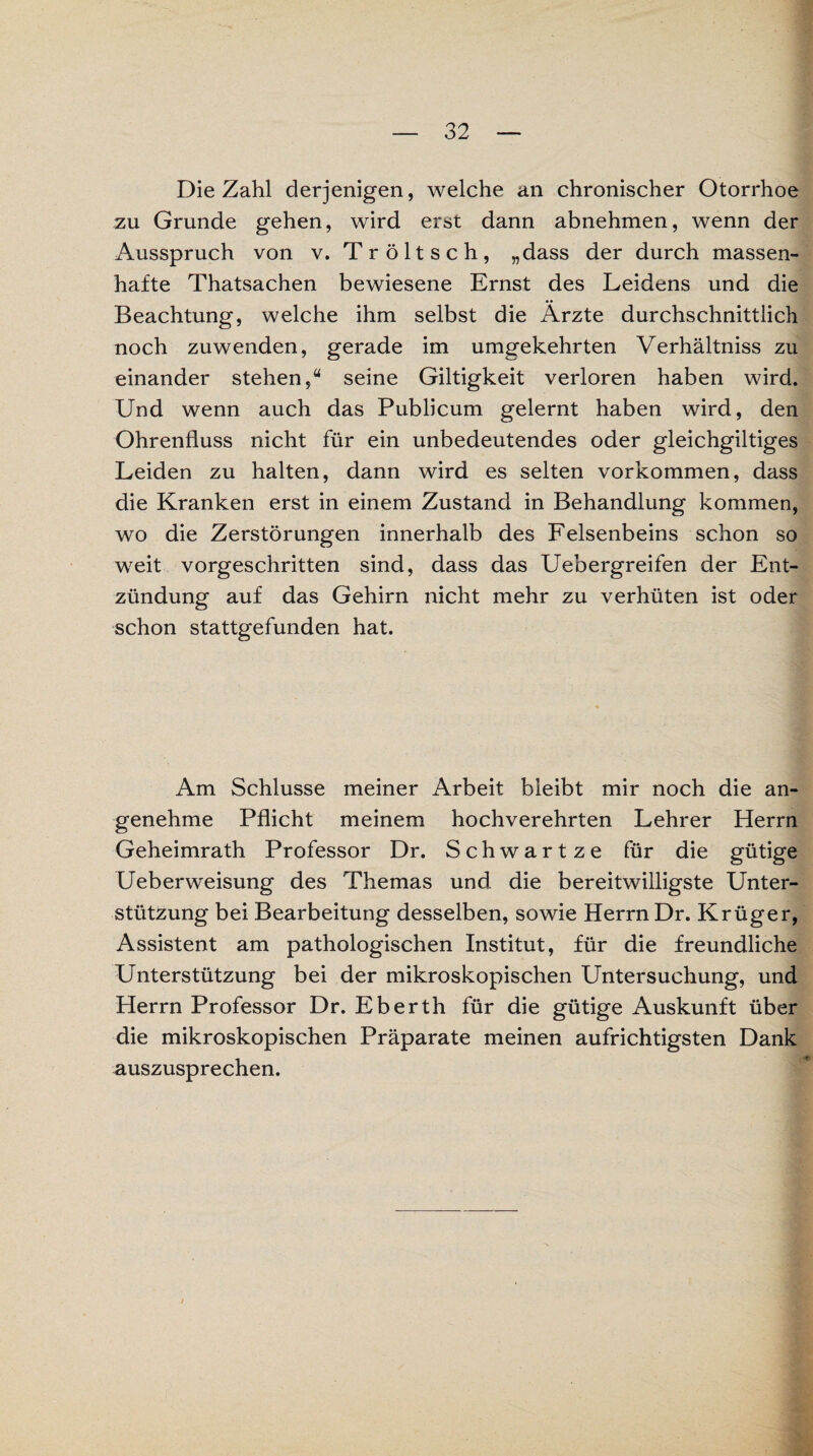 Die Zahl derjenigen, welche an chronischer Otorrhoe zu Grunde gehen, wird erst dann abnehmen, wenn der Ausspruch von v. Tröltsch, „dass der durch massen¬ hafte Thatsachen bewiesene Ernst des Leidens und die Beachtung, welche ihm selbst die Ärzte durchschnittlich noch zuwenden, gerade im umgekehrten Verhältniss zu einander stehen,“ seine Giltigkeit verloren haben wird. Und wenn auch das Publicum gelernt haben wird, den Ohrenfluss nicht für ein unbedeutendes oder gleichgiltiges Leiden zu halten, dann wird es selten Vorkommen, dass die Kranken erst in einem Zustand in Behandlung kommen, wo die Zerstörungen innerhalb des Felsenbeins schon so weit vorgeschritten sind, dass das Uebergreifen der Ent¬ zündung auf das Gehirn nicht mehr zu verhüten ist oder schon stattgefunden hat. Am Schlüsse meiner Arbeit bleibt mir noch die an¬ genehme Pflicht meinem hochverehrten Lehrer Herrn Geheimrath Professor Dr. Schwartze für die gütige Ueberweisung des Themas und die bereitwilligste Unter¬ stützung bei Bearbeitung desselben, sowie Herrn Dr. Krüger, Assistent am pathologischen Institut, für die freundliche Unterstützung bei der mikroskopischen Untersuchung, und Herrn Professor Dr. Eberth für die gütige Auskunft über die mikroskopischen Präparate meinen aufrichtigsten Dank auszusprechen.