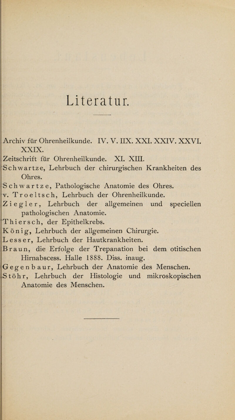 Literatur. Archiv für Ohrenheilkunde. IV. V. IIX. XXI. XXIV. XXVI. XXIX. Zeitschrift für Ohrenheilkunde. XI. XIII,. Schwartze, Lehrbuch der chirurgischen Krankheiten des Ohres. Schwartze, Pathologische Anatomie des Ohres, v. Troeltsch, Lehrbuch der Ohrenheilkunde. Ziegler, Lehrbuch der allgemeinen und speciellen pathologischen Anatomie. Thier sch, der Epithelkrebs. König, Lehrbuch der allgemeinen Chirurgie. Lesser, Lehrbuch der Hautkrankheiten. Braun, die Erfolge der Trepanation bei dem otitischen Hirnabscess. Halle 1888. Diss. inaug. Gegenbaur, Lehrbuch der Anatomie des Menschen. St öhr, Lehrbuch der Histologie und mikroskopischen Anatomie des Menschen.