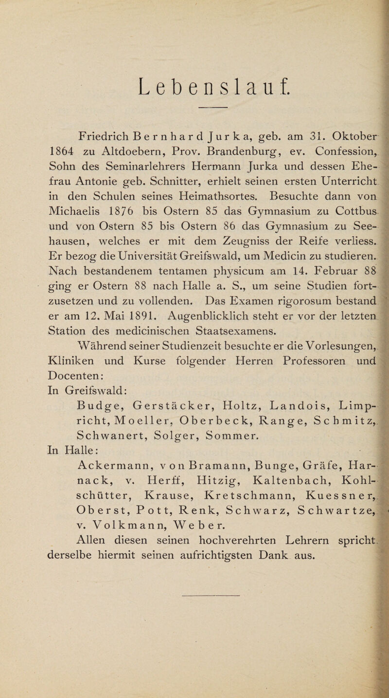 Lebenslauf. Friedrich B e r n h a r d J u r k a, geb. am 31. Oktober 1864 zu Altdoebern, Prov. Brandenburg, ev. Confession, Sohn des Seminarlehrers Hermann Jurka und dessen Ehe¬ frau Antonie geb. Schnitter, erhielt seinen ersten Unterricht in den Schulen seines Heimathsortes. Besuchte dann von Michaelis 1876 bis Ostern 85 das Gymnasium zu Cottbus und von Ostern 85 bis Ostern 86 das Gymnasium zu See¬ hausen, welches er mit dem Zeugniss der Reife verliess. Er bezog die Universität Greifswald, um Medicin zu studieren. Nach bestandenem tentamen physicum am 14. Februar 88 ging er Ostern 88 nach Halle a. S., um seine Studien fort¬ zusetzen und zu vollenden. Das Examen rigorosum bestand er am 12, Mai 1891. Augenblicklich steht er vor der letzten Station des medicinischen Staatsexamens. Während seiner Studienzeit besuchte er die Vorlesungen, Kliniken und Kurse folgender Herren Professoren und Docenten: In Greifswald: Budge, Gerstäcker, Holtz, Landois, Limp- rieht, M o el 1 e r, Oberbeck, Range, Schmitz, Schwanert, Solger, Sommer. In Halle: Ackermann, von Bramann, Bunge, Gräfe, Har- nack, v, Herff, Hitzig, Kaltenbach, Kohl¬ schütter, Krause, Kretschmann, Kuessner, Oberst, Pott, Renk, Schwarz, Schwartze, v. Volkmann, Weber. Allen diesen seinen hochverehrten Lehrern spricht, derselbe hiermit seinen aufrichtigsten Dank aus.