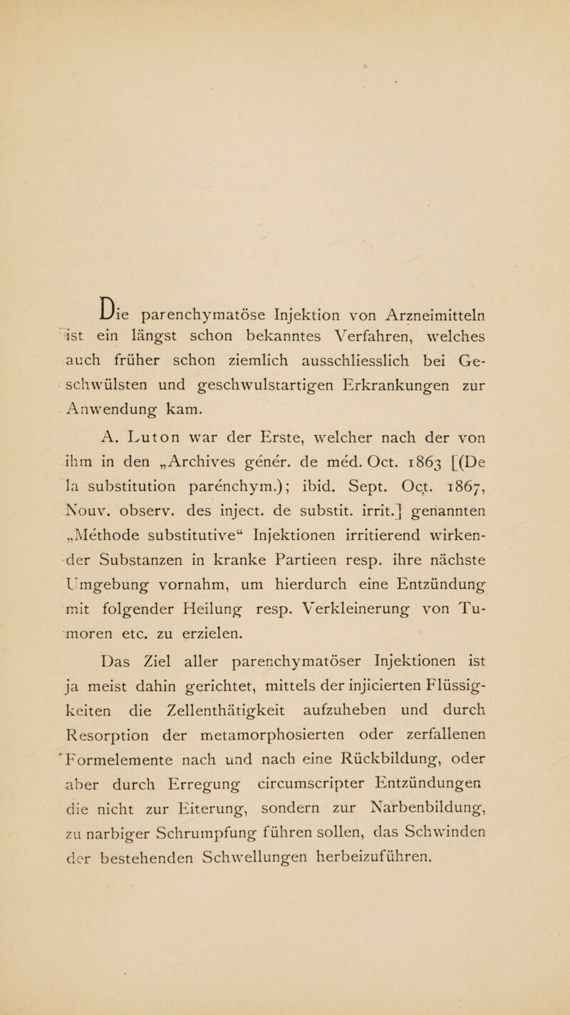 Die parenchymatöse Injektion von Arzneimitteln ist ein längst schon bekanntes Verfahren, welches auch früher schon ziemlich ausschliesslich bei Ge¬ schwülsten und geschwulstartigen Erkrankungen zur Anwendung kam. A. Luton war der Erste, welcher nach der von ihm in den „Archives gener. de med. Oct. 1863 [(De la Substitution parenchym.); ibid. Sept. Oct. 1867, Nouv. observ. des inject, de substit. irrit.j genannten „Methode substitutive“ Injektionen irritierend wirken¬ der Substanzen in kranke Partieen resp. ihre nächste Umgebung vornahm, um hierdurch eine Entzündung mit folgender Heilung resp. Verkleinerung von Tu¬ moren etc. zu erzielen. Das Ziel aller parenchymatöser Injektionen ist ja meist dahin gerichtet, mittels der injicierten Flüssig¬ keiten die Zellenthätigkeit aufzuheben und durch Resorption der metamorphosierten oder zerfallenen ' Eormelemente nach und nach eine Rückbildung, oder aber durch Erregung circumscripter Entzündungen die nicht zur Eiterung, sondern zur Narbenbildung, zu narbiger Schrumpfung führen sollen, das Schwinden der bestehenden Schwellungen herbeizuführen.