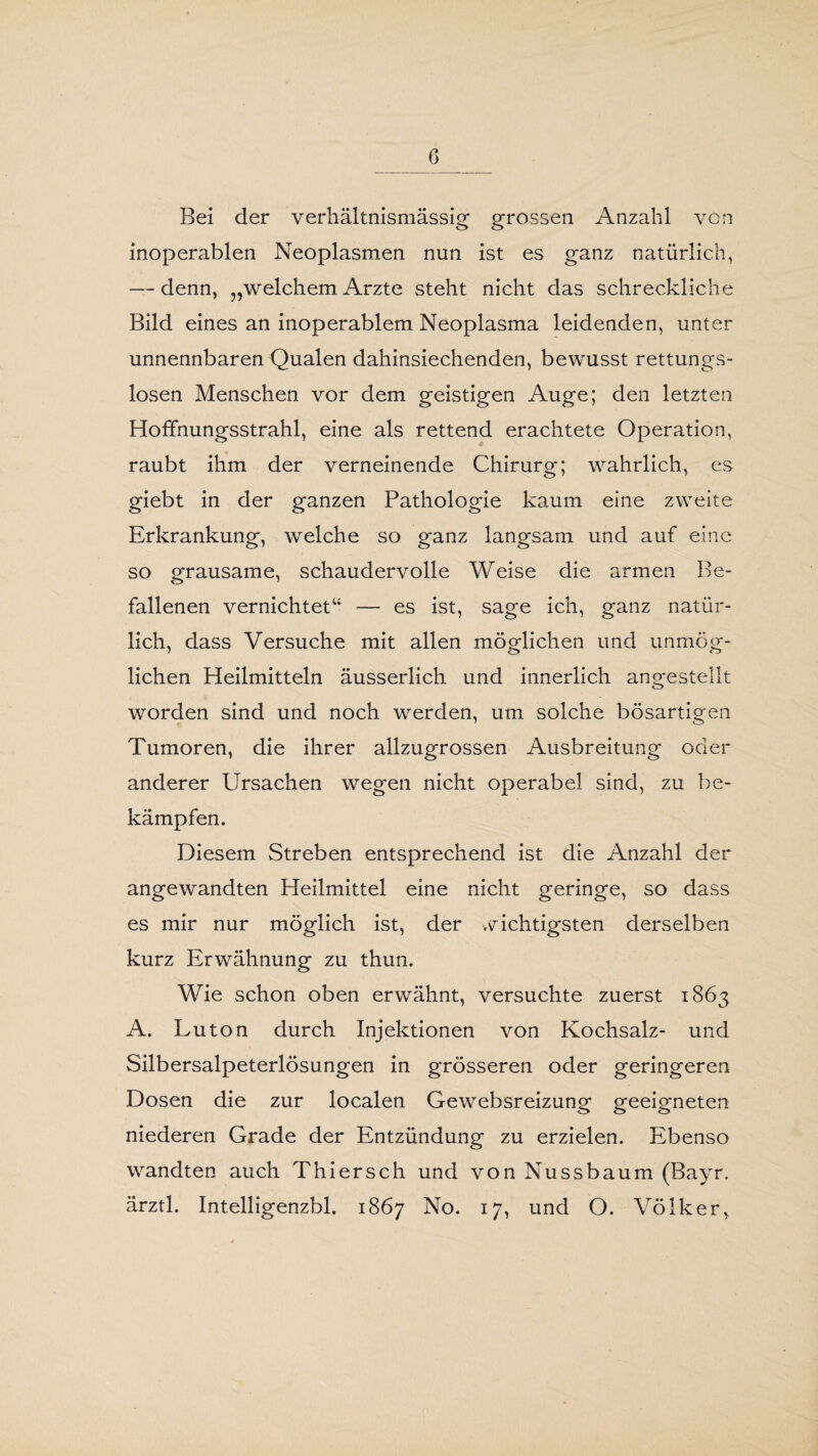 Bei der verhältnismässig’ grossen Anzahl von inoperablen Neoplasmen nun ist es ganz natürlich, — denn, „welchem Arzte steht nicht das schreckliche Bild eines an inoperablem Neoplasma leidenden, unter unnennbaren Qualen dahinsiechenden, bewusst rettungs¬ losen Menschen vor dem geistigen Auge; den letzten Hoffnungsstrahl, eine als rettend erachtete Operation, raubt ihm der verneinende Chirurg; wahrlich, es giebt in der ganzen Pathologie kaum eine zweite Erkrankung, welche so ganz langsam und auf eine so grausame, schaudervolle Weise die armen Be¬ fallenen vernichtet“ — es ist, sage ich, ganz natür¬ lich, dass Versuche mit allen möglichen und unmög¬ lichen Heilmitteln äusserlich. und innerlich angestellt worden sind und noch werden, um solche bösartigen Tumoren, die ihrer allzugrossen Ausbreitung oder anderer Ursachen wegen nicht operabel sind, zu be¬ kämpfen. Diesem Streben entsprechend ist die Anzahl der angewandten Heilmittel eine nicht geringe, so dass es mir nur möglich ist, der wichtigsten derselben kurz Erwähnung zu thun. Wie schon oben erwähnt, versuchte zuerst 1863 A. Luton durch Injektionen von Kochsalz- und Silbersalpeterlösungen in grösseren oder geringeren Dosen die zur localen Gewebsreizung geeigneten niederen Grade der Entzündung zu erzielen. Ebenso wandten auch Thier sch und von Nussbaum (Bayr. ärztl. Intelligenzbl. 1867 No. 17, und O. Völker,