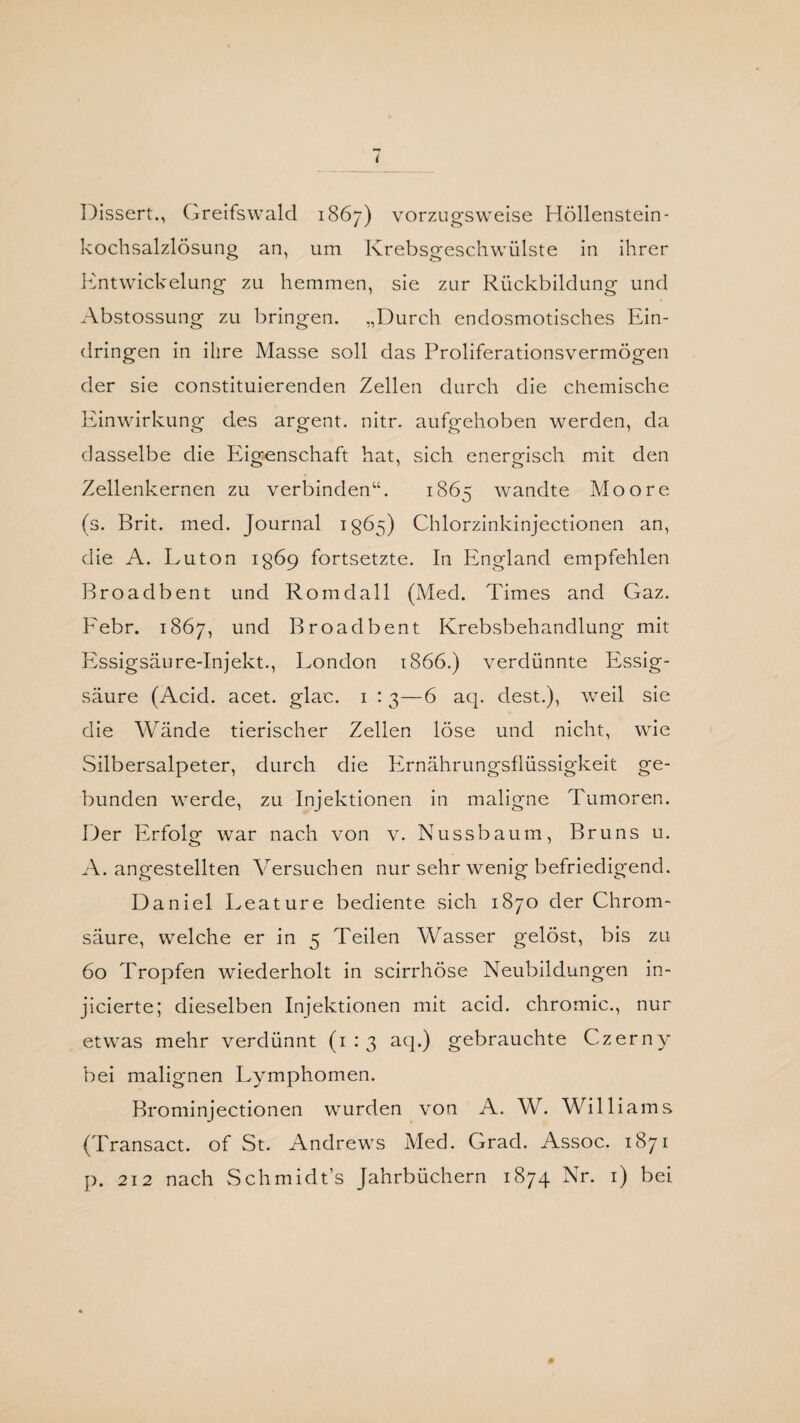 Dissert., Greifswald 1867) vorzugsweise Höllenstein- kochsalzlösung an, um Krebsgeschwülste in ihrer Entwickelung zu hemmen, sie zur Rückbildung und Abstossung zu bringen. „Durch endosmotisches Ein¬ dringen in ihre Masse soll das Proliferationsvermögen der sie constituierenden Zellen durch die chemische Einwirkung des argent. nitr. aufgehoben werden, da dasselbe die Eigenschaft hat, sich energisch mit den Zellenkernen zu verbinden“. 1865 wandte Moore (s. Brit. med. Journal 1865) Chlorzinkinjectionen an, die A. Luton 1869 fortsetzte. In England empfehlen Rroadbent und Romdall (Med. Times and Gaz. Febr. 1867, und Broadbent Krebsbehandlung mit Essigsäure-Injekt., London 1866.) verdünnte Essig¬ säure (Acid. acet. glac. 1 : 3—6 aq. eiest.), weil sie die Wände tierischer Zellen löse und nicht, wie Silbersalpeter, durch die Ernährungsflüssigkeit ge¬ bunden werde, zu Injektionen in maligne Tumoren. Der Erfolg war nach von v. Nussbaum, Bruns u. A. angestellten Versuchen nur sehr wenig befriedigend. Daniel Leature bediente sich 1870 der Chrom¬ säure, welche er in 5 Teilen Wasser gelöst, bis zu 60 Tropfen wiederholt in scirrhöse Neubildungen in- jicierte; dieselben Injektionen mit acid. chromic., nur etwas mehr verdünnt (1:3 aq.) gebrauchte Czerny bei malignen Lymphomen. Brominjectionen wurden von A. W. Williams (Transact. of St. Andrews Med. Grad. Assoc. 1871