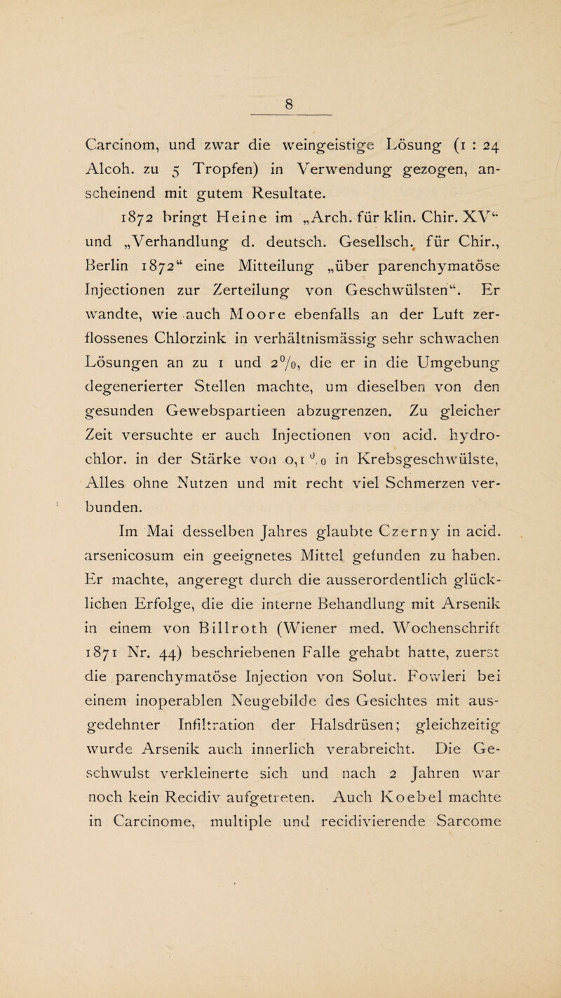 Carcinom, und zwar die weingeistige Lösung (i : 24 Alcoh. zu 5 Tropfen) in Verwendung gezogen, an¬ scheinend mit gutem Resultate. 1872 bringt Heine im „ Arch. für klin. Chir. XV“ und „Verhandlung d. deutsch. Gesellsch. für Chir., Berlin 1872“ eine Mitteilung „über parenchymatöse Injectionen zur Zerteilung von Geschwülsten“. Er wandte, wie auch Moore ebenfalls an der Lutt zer¬ flossenes Chlorzink in verhältnismässig sehr schwachen Lösungen an zu 1 und 2°/o, die er in die Umgebung degenerierter Stellen machte, um dieselben von den gesunden Gewebspartieen abzugrenzen. Zu gleicher Zeit versuchte er auch Injectionen von acid. hydro- chlor. in der Stärke von 0,1 üo in Krebsgeschwülste, Alles ohne Nutzen und mit recht viel Schmerzen ver¬ bunden. Im Mai desselben Jahres glaubte Czerny in acid. arsenicosum ein geeignetes Mittel gefunden zu haben. Er machte, angeregt durch die ausserordentlich glück¬ lichen Erfolge, die die interne Behandlung mit Arsenik in einem von Billroth (Wiener med. Wochenschrift 1871 Nr. 44) beschriebenen Falle gehabt hatte, zuerst die parenchymatöse Injection von Solut. Fowleri bei einem inoperablen Neugebilde des Gesichtes mit aus¬ gedehnter Infiltration der Halsdrüsen; gleichzeitig wurde Arsenik auch innerlich verabreicht. Die Ge¬ schwulst verkleinerte sich und nach 2 Jahren war noch kein Recidiv aufgetreten. Auch Koebel machte in Carcinome, multiple und recidivierende Sarcome