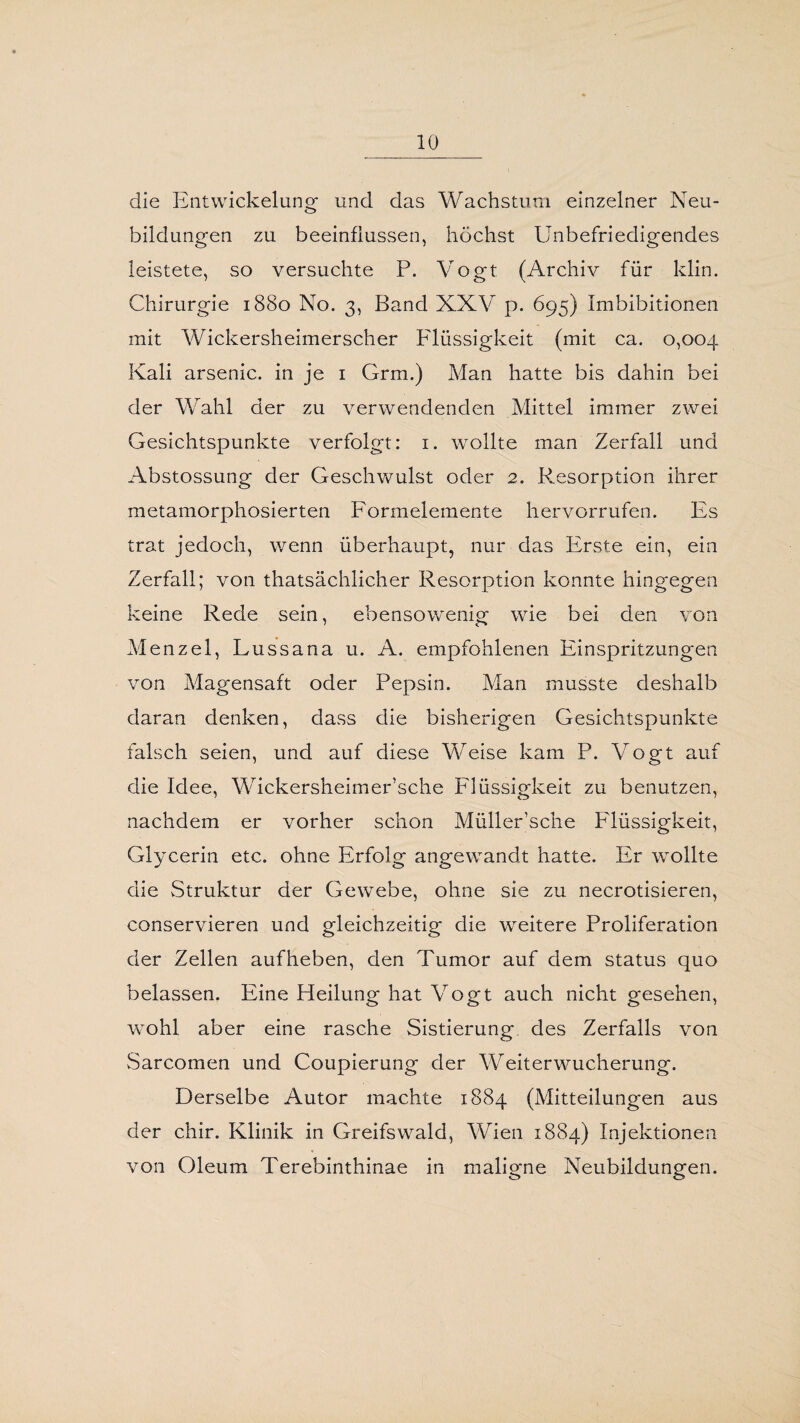 die Entwickelung und das Wachstum einzelner Neu¬ bildungen zu beeinflussen, höchst Unbefriedigendes leistete, so versuchte P. Vogt (Archiv für klin. Chirurgie 1880 No. 3, Band XXV p. 695) Imbibitionen mit Wickersheimerscher Flüssigkeit (mit ca. 0,004 Kali arsenic. in je 1 Grm.) Man hatte bis dahin bei der Wahl der zu verwendenden Mittel immer zwei Gesichtspunkte verfolgt: 1. wollte man Zerfall und Abstossung der Geschwulst oder 2. Resorption ihrer metamorphosierten Formelemente hervorrufen. Es trat jedoch, wenn überhaupt, nur das Erste ein, ein Zerfall; von thatsächücher Resorption konnte hingegen keine Rede sein, ebensowenig wie bei den von Menzel, Lussana u. A. empfohlenen Einspritzungen von Magensaft oder Pepsin. Man musste deshalb daran denken, dass die bisherigen Gesichtspunkte falsch seien, und auf diese Weise kam P. Vogt auf die Idee, Wickersheimer’sche Flüssigkeit zu benutzen, nachdem er vorher schon Müller’sche Flüssigkeit, Glycerin etc. ohne Erfolg angewandt hatte. Er wrollte die Struktur der Gewebe, ohne sie zu necrotisieren, conservieren und gleichzeitig die weitere Proliferation der Zellen auf heben, den Tumor auf dem Status quo belassen. Eine Heilung hat Vogt auch nicht gesehen, wohl aber eine rasche Sistierung des Zerfalls von Sarcomen und Coupierung der Weiterwucherung. Derselbe Autor machte 1884 (Mitteilungen aus der chir. Klinik in Greifswald, Wien 1884) Injektionen von Oleum Terebinthinae in maligne Neubildungen.