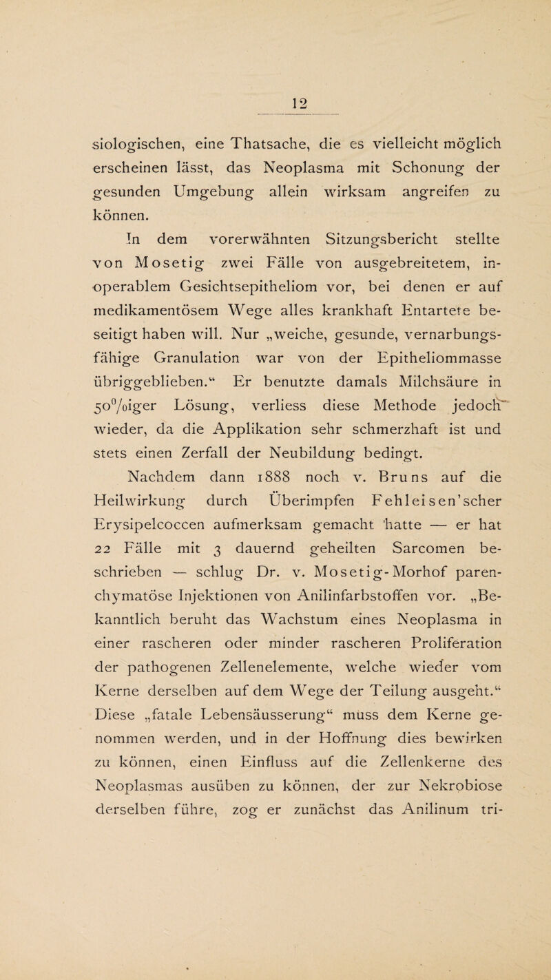 siologischen, eine Thatsache, die es vielleicht möglich erscheinen lässt, das Neoplasma mit Schonung der gesunden Umgebung allein wirksam angreifen zu können. In dem vorerwähnten Sitzungsbericht stellte von Mosetig zwei Fälle von ausgebreitetem, in¬ operablem Gesichtsepitheliom vor, bei denen er auf medikamentösem Wege alles krankhaft Entartete be¬ seitigt haben will. Nur „weiche, gesunde, vernarbungs¬ fähige Granulation war von der Epitheliomrnasse übriggeblieben.“ Er benutzte damals Milchsäure in 5°°/oiger Lösung, verliess diese Methode jedoch wieder, da die Applikation sehr schmerzhaft ist und stets einen Zerfall der Neubildung bedingt. Nachdem dann 1888 noch v. Bruns auf die Heilwirkung durch Überimpfen Fehlei sen' scher Erysipelcoccen aufmerksam gemacht hatte — er hat 22 Fälle mit 3 dauernd geheilten Sarcomen be¬ schrieben — schlug Dr. v. Mosetig-Morhof paren¬ chymatöse Injektionen von Anilinfarbstoffen vor. „Be¬ kanntlich beruht das Wachstum eines Neoplasma in einer rascheren oder minder rascheren Proliferation der pathogenen Zellenelemente, welche wieder vom Kerne derselben auf dem Wege der Teilung ausgeht.u Diese „fatale Lebensäusserung“ muss dem Kerne ge¬ nommen werden, und in der Hoffnung dies bewirken zu können, einen Einfluss auf die Zellenkerne des Neoplasmas ausüben zu können, der zur Nekrobiose derselben führe, zog er zunächst das Anilinum tri-