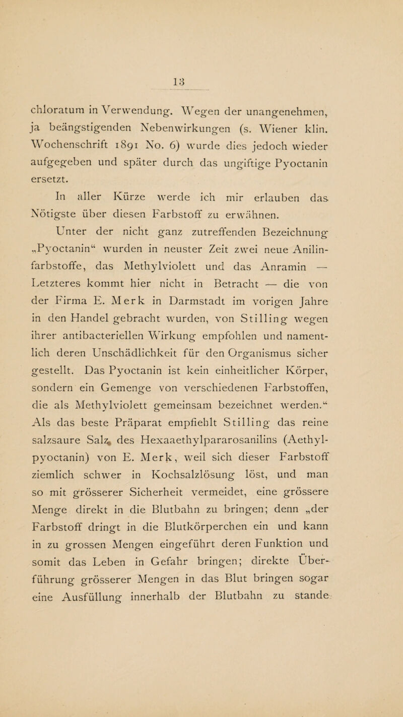 chloratum in Verwendung. Wegen der unangenehmen, ja beängstigenden Nebenwirkungen (s. Wiener klin. Wochenschrift 1891 No. 6) wurde dies jedoch wieder aufgegeben und später durch das ungiftige Pyoctanin ersetzt. In aller Kürze werde ich mir erlauben das Nötigste über diesen Farbstoff zu erwähnen. Unter der nicht ganz zutreffenden Bezeichnung „Pyoctanin“ wurden in neuster Zeit zwei neue Anilin¬ farbstoffe, das Methylviolett und das Anramin — Letzteres kommt hier nicht in Betracht — die von der Firma E. Merk in Darmstadt im vorigen Jahre in den Handel gebracht wurden, von Stilling wegen ihrer antibacteriellen Wirkung empfohlen und nament¬ lich deren Unschädlichkeit für den Organismus sicher gestellt. Das Pyoctanin ist kein einheitlicher Körper, sondern ein Gemenge von verschiedenen Farbstoffen, die als Methylviolett gemeinsam bezeichnet werden.“ Als das beste Präparat empfiehlt Stilling das reine salzsaure Sal^ des Hexaaethylpararosanilins (Aethyl- pyoctanin) von E. Merk, weil sich dieser Farbstoff ziemlich schwer in Kochsalzlösung löst, und man so mit grösserer Sicherheit vermeidet, eine grössere Menge direkt in die Blutbahn zu bringen; denn „der Farbstoff dringt in die Blutkörperchen ein und kann in zu grossen Mengen eingeführt deren h unktion und •• somit das Leben in Gefahr bringen; direkte Über¬ führung grösserer Mengen in das Blut bringen sogar eine Ausfüllung innerhalb der Blutbahn zu Stande