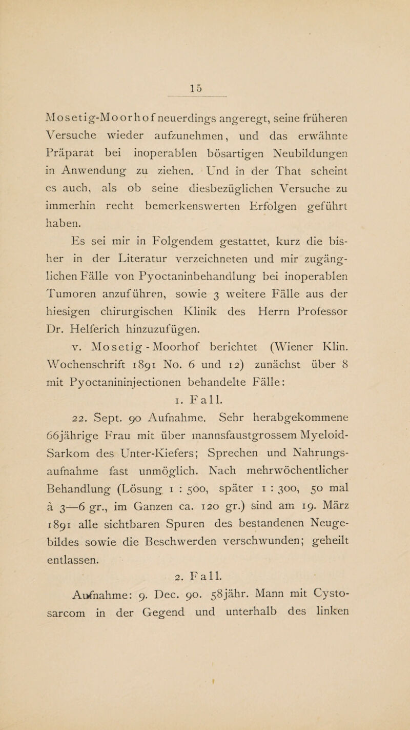 Mosetig-Moorhof neuerdings angeregt, seine früheren Versuche wieder aufzunehmen, und das erwähnte Präparat bei inoperablen bösartigen Neubildungen in Anwendung zu ziehen. Und in der That scheint es auch, als ob seine diesbezüglichen Versuche zu immerhin recht bemerkenswerten Erfolgen geführt O o haben. Es sei mir in Folgendem gestattet, kurz die bis¬ her in der Literatur verzeichneten und mir zugäng- liehen Fälle von Pyoctaninbehandlung bei inoperablen Tumoren anzuführen, sowie 3 weitere F'älle aus der hiesigen chirurgischen Klinik des Herrn Professor Dr. Helferich hinzuzufügen. v. Mo setig - Moorhof berichtet (Wiener Klin. Wochenschrift 1891 No. 6 und 12) zunächst über 8 mit Pyoctanininjectionen behandelte Fälle: 1. Fall. 22. Sept. 90 Aufnahme. Sehr herabgekommene 66jährige Frau mit über mannsfaustgrossem Myeloid- Sarkom des Unter-Kiefers; Sprechen und Nahrungs¬ aufnahme fast unmöglich. Nach mehrwöchentlicher Behandlung (Lösung 1 : 500, später 1 : 300, 50 mal ä 3—6 gr., im Ganzen ca. 120 gr.) sind am 19. März 1891 alle sichtbaren Spuren des bestandenen Neuge¬ bildes sowie die Beschwerden verschwunden; geheilt entlassen. 2. Fall. Aufnahme: 9. Dec. 90. 58jähr. Mann mit Cysto- sarcom in der Gegend und unterhalb des linken