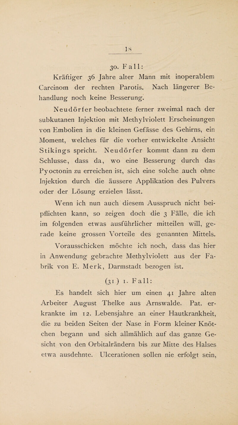 30. Fall: Kräftiger 36 Jahre alter Mann mit inoperablem Carcinom der rechten Parotis. Nach längerer Be¬ handlung noch keine Besserung. Neudörfer beobachtete ferner zweimal nach der subkutanen Injektion mit Methylviolett Phscheinungen von Embolien in die kleinen Gefässe des Gehirns, ein Moment, welches für die vorher entwickelte Ansicht Stikings spricht. Neudörfer kommt dann zu dem Schlüsse, dass da, wo eine Besserung durch das Pyoctonin zu erreichen ist, sich eine solche auch ohne Injektion durch die äussere Applikation des Pulvers oder der Lösung erzielen lässt. Wenn ich nun auch diesem Ausspruch nicht bei¬ pflichten kann, so zeigen doch die 3 PMlle, die ich im folgenden etwas ausführlicher mitteilen will, ge¬ rade keine grossen Vorteile des genannten Mittels. Vorausschicken möchte ich noch, dass das hier in Anwendung gebrachte Methylviolett aus der Fa¬ brik von E. Merk, Darmstadt bezogen ist. (31) 1, Fall: Es handelt sich hier um einen 41 Jahre alten Arbeiter August Thelke aus Arnswalde. Pat. er¬ krankte im 12. Lebensjahre an einer Hautkrankheit, die zu beiden Seiten der Nase in Form kleiner Knöt¬ chen begann und sich allmählich auf das eanze Ge- sicht von den Orbitalrändern bis zur Mitte des Halses etwa ausdehnte. Ulcerationen sollen nie erfolgt sein,