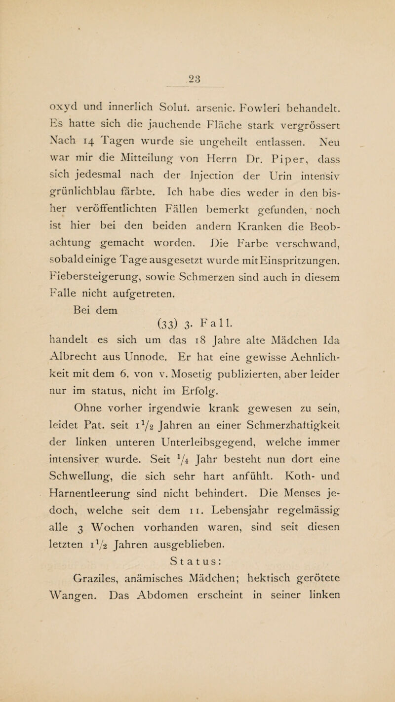 oxyd und innerlich Solul. arsenic. Fowleri behandelt. Es hatte sich die jauchende Fläche stark vergrössert Nach 14 Tagen wurde sie ungeheilt entlassen. Neu war mir die Mitteilung von Herrn Dr. Piper, dass sich jedesmal nach der Injection der Urin intensiv grünlichblau färbte. Ich habe dies weder in den bis¬ her veröffentlichten Fällen bemerkt gefunden, noch ist hier bei den beiden andern Kranken die Beob¬ achtung gemacht worden. Die Farbe verschwand, sobald einige Tage ausgesetzt wurde mit Einspritzungen. T iebersteigerung, sowie Schmerzen sind auch in diesem Falle nicht aufgetreten. Bei dem (33) 3- Fall. handelt es sich um das 18 Jahre alte Mädchen Ida Albrecht aus Unnode. Er hat eine gewisse Aehnlich- keit mit dem 6. von v. Mosetig publizierten, aber leider nur im Status, nicht im Erfolg. Ohne vorher irgendwie krank gewesen zu sein, leidet Pat. seit D/2 Jahren an einer Schmerzhaftigkeit der linken unteren Unterleibsgegend, welche immer intensiver wurde. Seit J/4 Jahr besteht nun dort eine Schwellung, die sich sehr hart anfühlt. Koth- und Harnentleerung sind nicht behindert. Die Menses je¬ doch, welche seit dem 11. Lebensjahr regelmässig alle 3 Wochen vorhanden waren, sind seit diesen letzten D/2 Jahren ausgeblieben. Status: Graziles, anämisches Mädchen; hektisch gerötete Wangen. Das Abdomen erscheint in seiner linken
