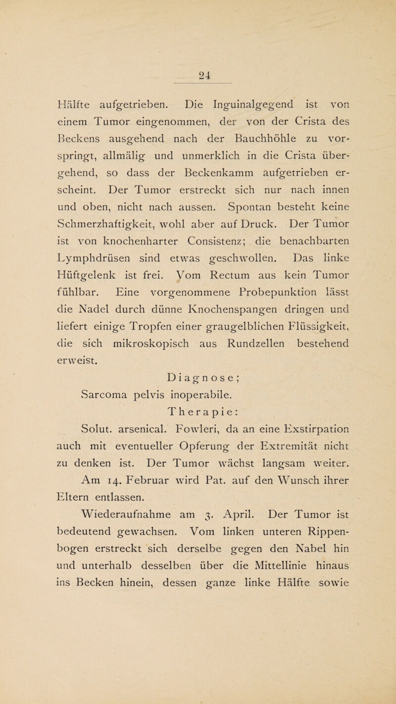 Hälfte aufgetrieben. Die Inguinalgegend ist von einem Tumor eingenommen, der von der Crista des Beckens ausgehend nach der Bauchhöhle zu vor¬ springt, allmälig und unmerklich in die Crista über¬ gehend, so dass der Beckenkamm aufgetrieben er¬ scheint. Der Tumor erstreckt sich nur nach innen und oben, nicht nach aussen. Spontan besteht keine Schmerzhaftigkeit, wohl aber auf Druck. Der Tumor ist von knochenharter Consistenz; die benachbarten Lymphdrüsen sind etwas geschwollen. Das linke Hüftgelenk ist frei. Vom Rectum aus kein Tumor fühlbar. Eine vorgenommene Probepunktion lässt die Nadel durch dünne Knochenspangen dringen und liefert einige Tropfen einer graugelblichen Flüssigkeit, die sich mikroskopisch aus Rundzellen bestehend erweist. Diagnose; Sarcoma pelvis inoperabile. Therapie: Solut. arsenical. Fowleri, da an eine Pixstirpation auch mit eventueller Opferung der Extremität nicht zu denken ist. Der Tumor wächst langsam weiter. Am 14. Februar wird Pat. auf den Wunsch ihrer Eltern entlassen. Wiederaufnahme am 3. April. Der Tumor ist bedeutend gewachsen. Vom linken unteren Rippen¬ bogen erstreckt sich derselbe gegen den Nabel hin und unterhalb desselben über die Mittellinie hinaus ins Becken hinein, dessen ganze linke Plälfte sowie