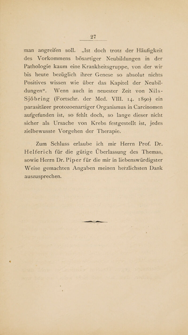 man angreifen soll. „Ist doch trotz der Häufigkeit des Vorkommens bösartiger Neubildungen in der Pathologie kaum eine Krankheitsgruppe, von der wir bis heute bezüglich ihrer Genese so absolut nichts Positives wissen wie über das Kapitel der Neubil¬ dungen“. Wenn auch in neuester Zeit von Nils- Sjöbring (Fortschr. der Med. VIII. 14. 1890) ein parasitärer protozoenartiger Organismus in Carcinomen aufgefunden ist, so fehlt doch, so lange dieser nicht sicher als Ursache von Krebs festgestellt ist, jedes zielbewusste Vorgehen der Therapie. Zum Schluss erlaube ich mir Herrn Prof. Dr. Helferich für die gütige Überlassung des Themas, sowie Herrn Dr. Piper für die mir in liebenswürdigster Weise gemachten Angaben meinen herzlichsten Dank auszusprechen.