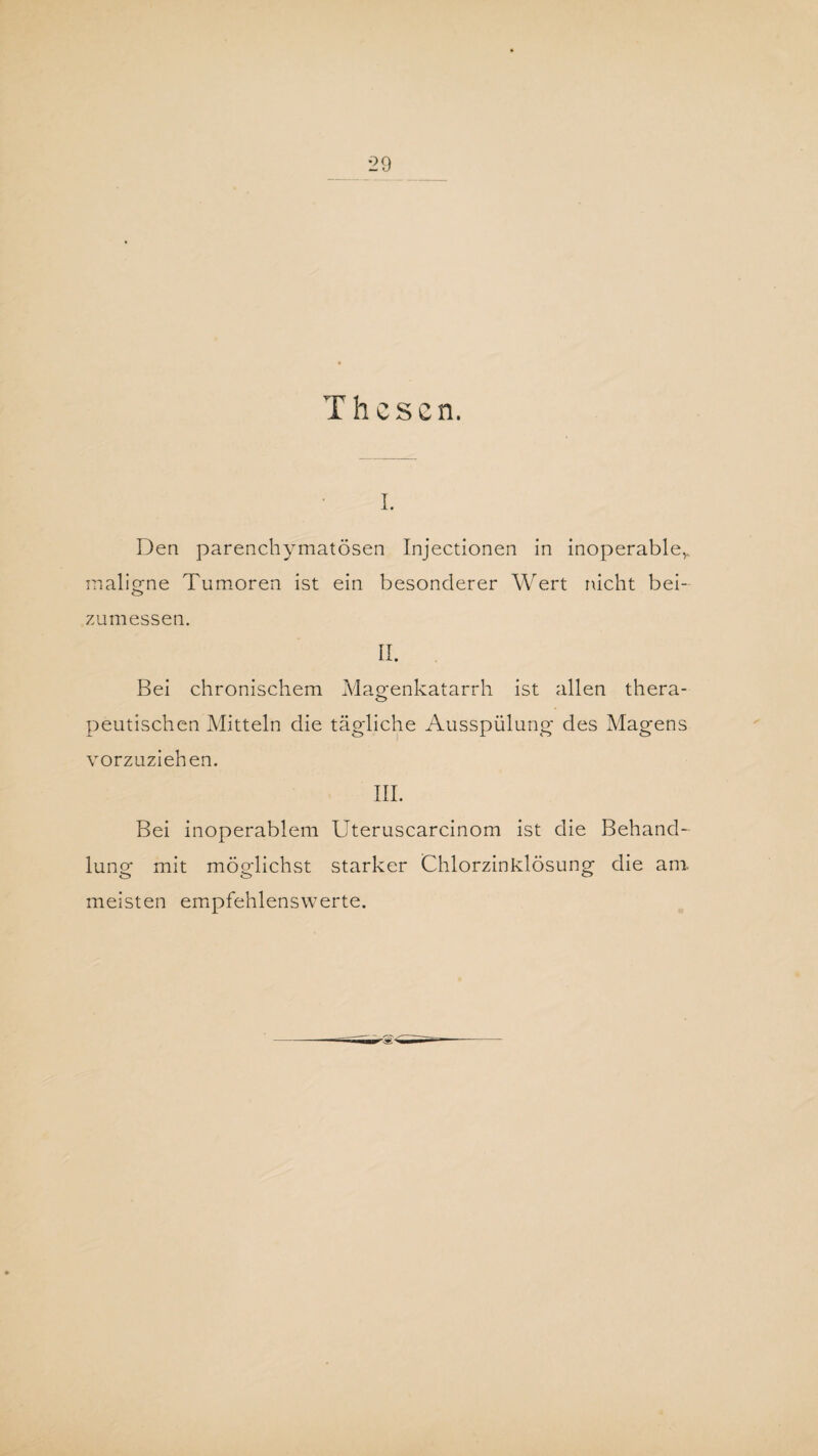 Thesen. i. Den parenchymatösen Injectionen in inoperable,,, maligne Tumoren ist ein besonderer Wert nicht bei- o> zu messen. II. Bei chronischem Magenkatarrh ist allen thera¬ peutischen Mitteln die tägliche Ausspülung des Magens vorzuziehen. III. Bei inoperablem Uteruscarcinom ist die Behand¬ lung mit möglichst starker Chlorzinklösung die am. meisten empfehlenswerte.