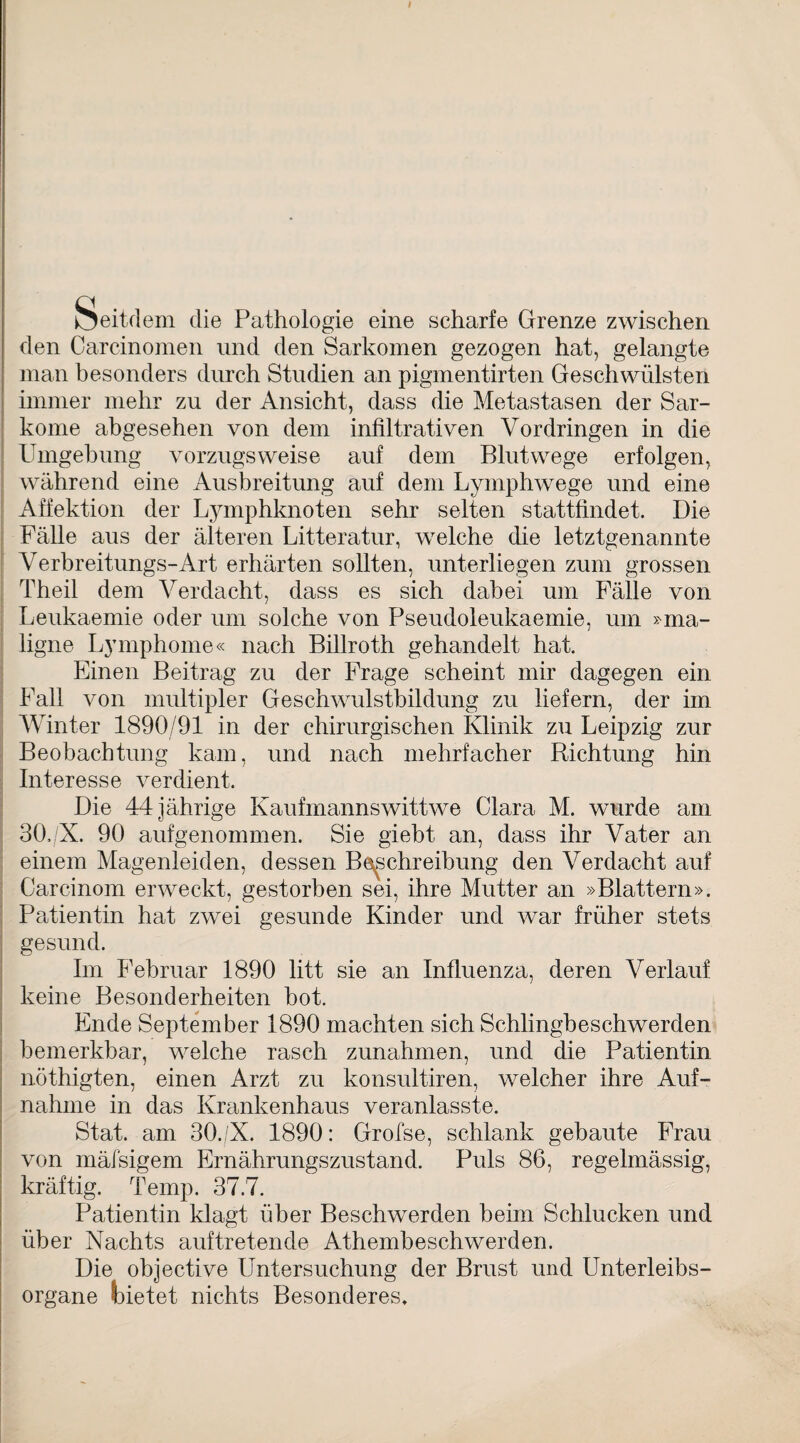 I Seitdem die Pathologie eine scharfe Grenze zwischen den Carcinomen und den Sarkomen gezogen hat, gelangte man besonders durch Studien an pigmentirten Geschwülsten immer mehr zu der Ansicht, dass die Metastasen der Sar¬ kome abgesehen von dem infiltrativen Vordringen in die Umgehung vorzugsweise auf dem Blutwege erfolgen, während eine Ausbreitung auf dem Lymphwege und eine Affektion der Lymphknoten sehr selten stattfindet. Die Fälle aus der älteren Litteratur, welche die letztgenannte Verbreitungs-Art erhärten sollten, unterliegen zum grossen Theil dem Verdacht, dass es sich dabei um Fälle von Leukaemie oder um solche von Pseudoleukaemie, um »ma¬ ligne Lymphome« nach Billroth gehandelt hat. Einen Beitrag zu der Frage scheint mir dagegen ein Fall von multipler Geschwulstbildung zu liefern, der im Winter 1890/91 in der chirurgischen Klinik zu Leipzig zur Beobachtung kam, und nach mehrfacher Richtung hin Interesse verdient. Die 44 jährige Kaufmannswittwe Clara M. wurde am 30./X. 90 aufgenommen. Sie giebt an, dass ihr Vater an einem Magenleiden, dessen Beschreibung den Verdacht auf Carcinom erweckt, gestorben sei, ihre Mutter an »Blattern». Patientin hat zwei gesunde Kinder und war früher stets gesund. Im Februar 1890 litt sie an Influenza, deren Verlauf keine Besonderheiten bot. Ende September 1890 machten sich Schlingbeschwerden bemerkbar, welche rasch Zunahmen, und die Patientin nöthigten, einen Arzt zu konsultiren, welcher ihre Auf¬ nahme in das Krankenhaus veranlasste. Stat. am 30./X. 1890: Grofse, schlank gebaute Frau von mäisigem Ernährungszustand. Puls 86, regelmässig, kräftig. Temp. 37.7. Patientin klagt über Beschwerden beim Schlucken und über Nachts auftretende Athembeschwerden. Die objective Untersuchung der Brust und Unterleibs¬ organe bietet nichts Besonderes.