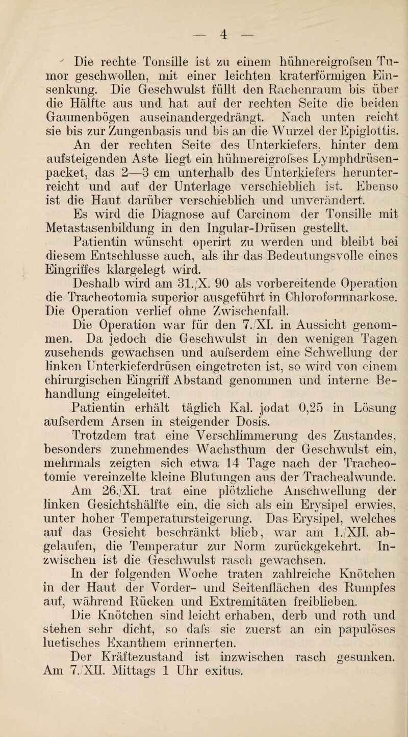 ' Die rechte Tonsille ist zu einem hühnereigrofsen Tu¬ mor geschwollen, mit einer leichten kraterförmigen Ein¬ senkung. Die Geschwulst füllt den Rachenraum bis über die Hälfte aus und hat auf der rechten Seite die beiden Gaumenbögen auseinandergedrängt. Nach unten reicht sie bis zur Zungenbasis und bis an die Wurzel der Epiglottis. An der rechten Seite des Unterkiefers, hinter dem aufsteigenden Aste liegt ein hühnereigrofses Lymphdrüsen- packet, das 2—3 cm unterhalb des Unterkiefers herunter¬ reicht und auf der Unterlage verschieblich ist. Ebenso ist die Haut darüber verschieblich und unverändert. Es wird die Diagnose auf Carcinom der Tonsille mit Metastasenbildung in den Ingular-Drüsen gestellt. Patientin wünscht operirt zu werden und bleibt bei diesem Entschlüsse auch, als ihr das Bedeutungsvolle eines Eingriffes klargelegt wird. Deshalb wird am 31./X. 90 als vorbereitende Operation die Tracheotomia superior ausgeführt in Chloroformnarkose. Die Operation verlief ohne Zwischenfall. Die Operation war für den 7. XL in Aussicht genom¬ men. Da jedoch die Geschwulst in den wenigen Tagen zusehends gewachsen und aufserdem eine Schwellung der linken Unterkieferdrüsen eingetreten ist, so wird von einem chirurgischen Eingriff Abstand genommen und interne Be¬ handlung eingeleitet. Patientin erhält täglich Kal. jodat 0,25 in Lösung aufserdem Arsen in steigender Dosis. Trotzdem trat eine Verschlimmerung des Zustandes, besonders zunehmendes Wachsthum der Geschwulst ein, mehrmals zeigten sich etwa 14 Tage nach der Tracheo¬ tomie vereinzelte kleine Blutungen aus der Trachealwunde. Am 26./XI. trat eine plötzliche Anschwellung der linken Gesichtshälfte ein, die sich als ein Erysipel erwies, unter hoher Temperatursteigerung. Das Erysipel, welches auf das Gesicht beschränkt blieb, war am l./XII. ab¬ gelaufen, die Temperatur zur Norm zurückgekehrt. In¬ zwischen ist die Geschwulst rasch gewachsen. In der folgenden Woche traten zahlreiche Knötchen in der Haut der Vorder- und Seitenflächen des Rumpfes auf, während Rücken und Extremitäten freiblieben. Die Knötchen sind leicht erhaben, derb und roth und stehen sehr dicht, so dafs sie zuerst an ein papulöses luetisches Exanthem erinnerten. Der Kräftezustand ist inzwischen rasch gesunken. Am 7./XII. Mittags 1 Uhr exitus.