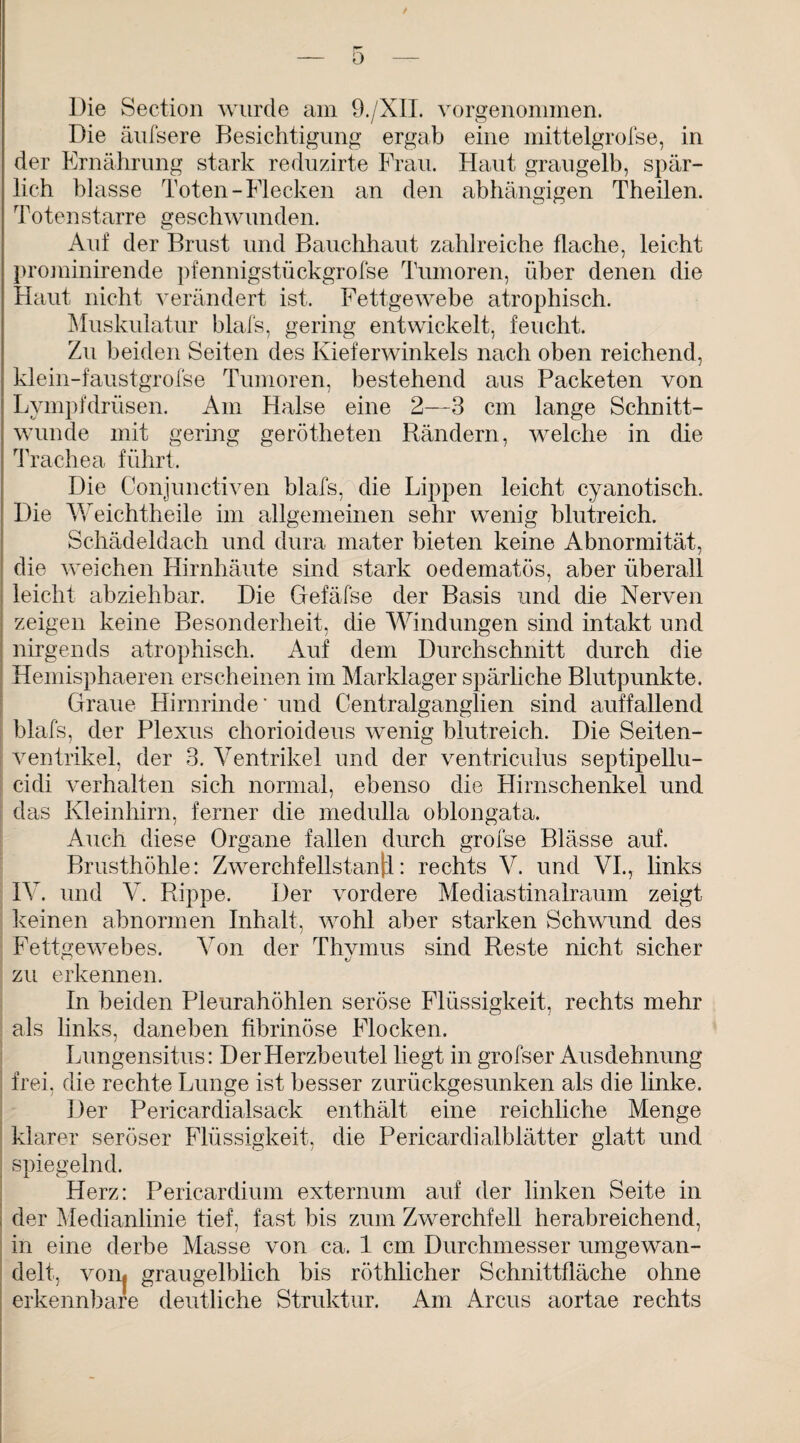 Die Section wurde am 9./XIL vorgenommen. Die äufsere Besichtigung ergab eine mittelgrofse, in der Ernährung stark reduzirte Frau. Haut graugelb, spär¬ lich blasse Toten-Flecken an den abhängigen Theilen. Totenstarre geschwunden. Auf der Brust und Bauchhaut zahlreiche flache, leicht prominirende pfennigstückgrofse Tumoren, über denen die Haut nicht verändert ist. Fettgewebe atrophisch. Muskulatur blafs, gering entwickelt, feucht. Zu beiden Seiten des Kieferwinkels nach oben reichend, klein-faustgrofse Tumoren, bestehend aus Packeten von Lympfdrüsen. Am Halse eine 2—3 cm lange Schnitt¬ wunde mit gering gerötheten Rändern, welche in die Trachea führt. Die Conjunctiven blafs, die Lippen leicht cyanotisch. Die Weichtheile im allgemeinen sehr wenig blutreich. Schädeldach und dura mater bieten keine Abnormität, die weichen Hirnhäute sind stark oedematös, aber überall leicht abziehbar. Die Gefäfse der Basis und die Nerven zeigen keine Besonderheit, die Windungen sind intakt und nirgends atrophisch. Auf dem Durchschnitt durch die Hemisphaeren erscheinen im Marklager spärliche Blutpunkte. Graue Hirnrinde* und Centralganglien sind auffallend blafs, der Plexus chorioideus wenig blutreich. Die Seiten¬ ventrikel, der 3. Ventrikel und der ventriculus septipellu- cidi verhalten sich normal, ebenso die Plirnschenkel und das Kleinhirn, ferner die medulla oblongata. Auch diese Organe fallen durch grofse Blässe auf. Brusthöhle: Zwerchfellstanjl: rechts V. und VI., links IV. und V. Rippe. Der vordere Mediastinalraum zeigt keinen abnormen Inhalt, wohl aber starken Schwund des Fettgewebes. Von der Thvmus sind Reste nicht sicher zu erkennen. In beiden Pleurahöhlen seröse Flüssigkeit, rechts mehr als links, daneben fibrinöse Flocken. Lungensitus: Der Herzbeutel liegt in grofser Ausdehnung frei, die rechte Lunge ist besser zurückgesunken als die linke. Der Pericardialsack enthält eine reichliche Menge klarer seröser Flüssigkeit, die Pericardialblätter glatt und spiegelnd. Herz: Pericardium externum auf der linken Seite in der Medianlinie tief, fast bis zum Zwerchfell herabreichend, in eine derbe Masse von ca. 1 cm Durchmesser umgewan¬ delt, vom graugelblich bis röthlicher Schnittfläche ohne erkennbare deutliche Struktur. Am Arcus aortae rechts