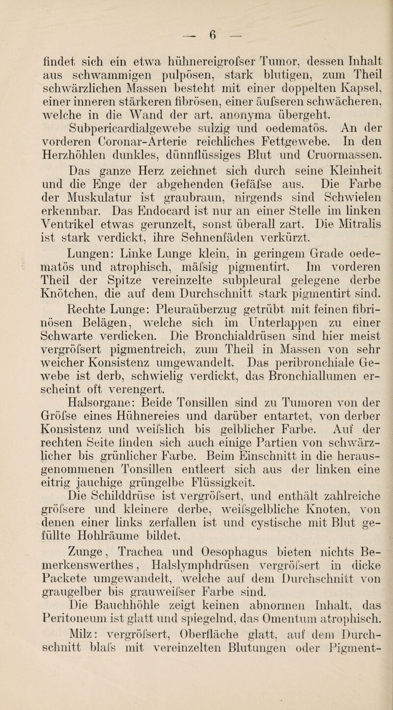 findet sich ein etwa hühnereigrofser Tumor, dessen Inhalt aus schwammigen pulpösen, stark blutigen, zum Theil schwärzlichen Massen besteht mit einer doppelten Kapsel, einer inneren stärkeren fibrösen, einer äufseren schwächeren, welche in die Wand der art. anonyma übergeht. Subpericardialgewebe sulzig und oedematös. An der vorderen Coronar-Arterie reichliches Fettgewebe. In den Herzhöhlen dunkles, dünnflüssiges Blut und Cruormassen. Das ganze Herz zeichnet sich durch seine Kleinheit und die Enge der abgehenden Gefäfse aus. Die Farbe der Muskulatur ist graubraun, nirgends sind Schwielen erkennbar. Das Endocard ist nur an einer Stelle im linken Ventrikel etwas gerunzelt, sonst überall zart. Die Mitralis ist stark verdickt, ihre Sehnenfäden verkürzt. Lungen: Linke Lunge klein, in geringem Grade oede¬ matös und atrophisch, mäfsig pigmentirt. Im vorderen Theil der Spitze vereinzelte subpleural gelegene derbe Knötchen, die auf dem Durchschnitt stark pigmentirt sind. Rechte Lunge: Pleuraüberzug getrübt mit feinen fibri¬ nösen Belägen, welche sich im Unterlappen zu einer Schwarte verdicken. Die Bronchialdrüsen sind hier meist vergröfsert pigmentreich, zum Theil in Massen von sehr weicher Konsistenz umgewandelt. Das peribronchiale Ge¬ webe ist derb, schwielig verdickt, das Bronchiallumen er¬ scheint oft verengert. Halsorgane: Beide Tonsillen sind zu Tumoren von der Gröfse eines Hühnereies und darüber entartet, von derber Konsistenz und weifslich bis gelblicher Farbe. Auf der rechten Seite finden sich auch einige Partien von schwärz¬ licher bis grünlicher Farbe. Beim Einschnitt in die heraus¬ genommenen Tonsillen entleert sich aus der linken eine eitrig jauchige grüngelbe Flüssigkeit. Die Schilddrüse ist vergröfsert, und enthält zahlreiche gröfsere und kleinere derbe, weifsgelbliche Knoten, von denen einer links zerfallen ist und cystische mit Blut ge¬ füllte Hohlräume bildet. Zunge, Trachea und Oesophagus bieten nichts Be- merkenswerthes, Halslymphdrüsen vergröfsert in dicke Packete umgewandelt, welche auf dem Durchschnitt von graugelber bis grauweifser Farbe sind. Die Bauchhöhle zeigt keinen abnormen Inhalt, das Peritoneum ist glatt und spiegelnd, das Omentum atrophisch. Milz: vergröfsert, Oberfläche glatt, auf dem Durch¬ schnitt blafs mit vereinzelten Blutungen oder Pigment-