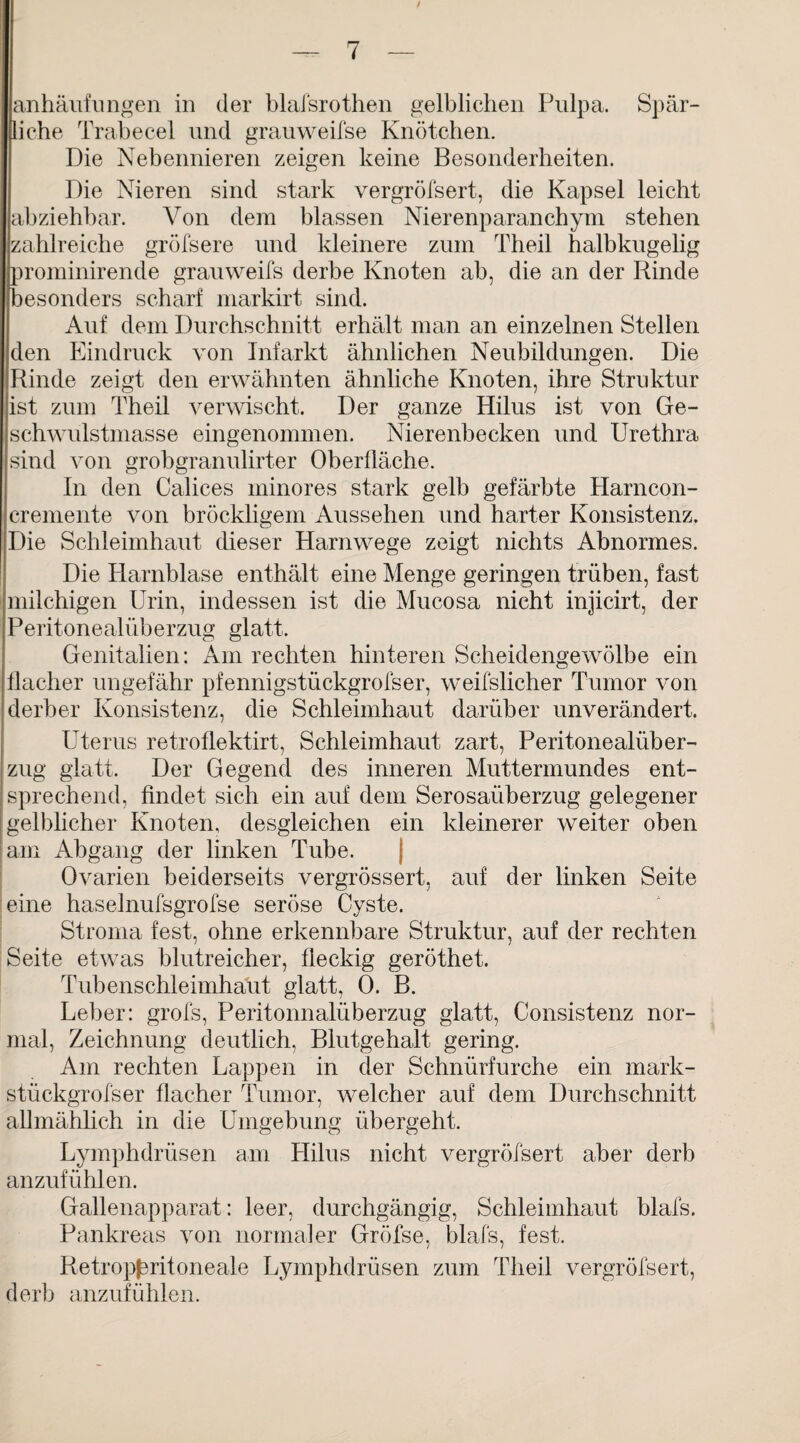 anhäufungen in der blaisrothen gelblichen Pulpa. Spär¬ liche Trabecel und grauweifse Knötchen. Die Nebennieren zeigen keine Besonderheiten. Die Nieren sind stark vergröfsert, die Kapsel leicht abziehbar. Von dem blassen Nierenparanchym stehen zahlreiche gröfsere und kleinere zum Theil halbkugelig prominirende grauweifs derbe Knoten ab, die an der Rinde besonders scharf markirt sind. Auf dem Durchschnitt erhält man an einzelnen Stellen den Eindruck von Infarkt ähnlichen Neubildungen. Die Rinde zeigt den erwähnten ähnliche Knoten, ihre Struktur ist zum Theil verwischt. Der ganze Hilus ist von Ge¬ schwulstmasse eingenommen. Nierenbecken und Urethra sind von grobgranulirter Oberfläche. In den Calices minores stark gelb gefärbte Harncon- eremente von bröckligem Aussehen und harter Konsistenz. Die Schleimhaut dieser Harnwege zeigt nichts Abnormes. Die Harnblase enthält eine Menge geringen trüben, fast milchigen Urin, indessen ist die Mucosa nicht injicirt, der Peritonealüberzug glatt. Genitalien: Am rechten hinteren Scheidengewölbe ein flacher ungefähr pfennigstückgrofser, weifslicher Tumor von derber Konsistenz, die Schleimhaut darüber unverändert. Uterus retroflektirt, Schleimhaut zart, Peritonealüber¬ zug glatt. Der Gegend des inneren Muttermundes ent¬ sprechend, findet sich ein auf dem Serosaüberzug gelegener gelblicher Knoten, desgleichen ein kleinerer weiter oben am Abgang der linken Tube. Ovarien beiderseits vergrössert, auf der linken Seite eine haselnufsgrofse seröse Cyste. Stroma fest, ohne erkennbare Struktur, auf der rechten Seite etwas blutreicher, fleckig geröthet. Tubenschleimhaut glatt, 0. B. Leber: grofs, Peritonnalüberzug glatt, Consistenz nor¬ mal, Zeichnung deutlich, Blutgehalt gering. Am rechten Lappen in der Schnürfurche ein mark- stüekgrofser flacher Tumor, welcher auf dem Durchschnitt allmählich in die Umgebung übergeht. Lymphdrüsen am Hilus nicht vergröfsert aber derb anzufühlen. Gallenapparat: leer, durchgängig, Schleimhaut blafs. Pankreas von normaler Gröfse, blafs, fest. Retropßritoneale Lymphdrüsen zum Theil vergröfsert, derb anzufühlen.