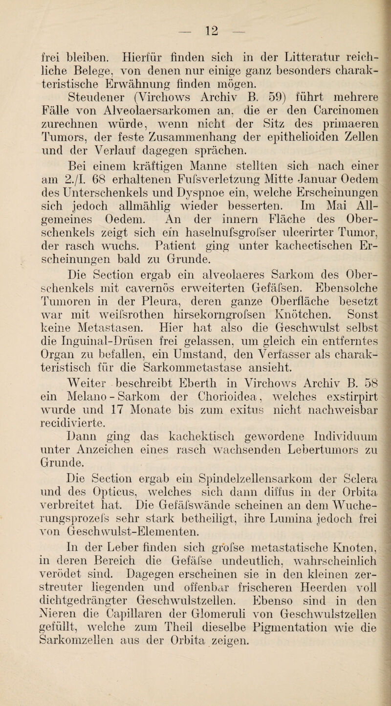 frei bleiben. Hierfür finden sich in der Litteratur reich¬ liche Belege, von denen nur einige ganz besonders charak¬ teristische Erwähnung finden mögen. Steudener (Virchows Archiv B. 59) führt mehrere Fälle von Alveolaersarkomen an. die er den Carcinomen zurechnen würde, wenn nicht der Sitz des primaeren Tumors, der feste Zusammenhang der epithelioiden Zellen und der Verlauf dagegen sprächen. Bei einem kräftigen Manne stellten sich nach einer am 2./I. 68 erhaltenen Fufsverletzung Mitte Januar Oedem des Unterschenkels und Dyspnoe ein, welche Erscheinungen sich jedoch allmählig wieder besserten. Im Mai All¬ gemeines (Jedem. An der innern Fläche des Ober¬ schenkels zeigt sich ein haselnufsgrofser ulcerirter Tumor, der rasch wuchs. Patient ging unter kachectischen Er¬ scheinungen bald zu Grunde. Die Section ergab ein alveolaeres Sarkom des Ober¬ schenkels mit cavernös erweiterten Gefäfsen. Ebensolche Tumoren in der Pleura, deren ganze Oberfläche besetzt war mit weifsrothen hirsekorngrofsen Knötchen. Sonst keine Metastasen. Hier hat also die Geschwulst selbst die Inguinal-Drüsen frei gelassen, um gleich ein entferntes Organ zu befallen, ein Umstand, den Verfasser als charak¬ teristisch für die Sarkommetastase ansieht. Weiter beschreibt Eberth in Virchows Archiv B. 58 ein Melano - Sarkom der Chorioidea, welches exstirpirt wurde und 17 Monate bis zum exitus nicht nachweisbar recidivierte. Dann ging das kachektisch gewordene Individuum unter Anzeichen eines rasch wachsenden Lebertumors zu Grunde. Die Section ergab ein Spindelzellensarkom der Sclera und des Opticus, welches sich dann diffus in der Orbita verbreitet hat. Die Gefäfswände scheinen an dem Wuche- rungsprozefs sehr stark betheiligt, ihre Lumina jedoch frei von Geschwulst-Elementen. In der Leber finden sich grofse metastatische Knoten, in deren Bereich die Gefäfse undeutlich, wahrscheinlich verödet sind. Dagegen erscheinen sie in den kleinen zer¬ streuter liegenden und offenbar frischeren Heerden voll dichtgedrängter Geschwulstzellen. Ebenso sind in den Nieren die Capillaren der Glomeruli von Geschwulstzellen gefüllt, welche zum Theil dieselbe Pigmentation wie die Sarkomzellen aus der Orbita zeigen.