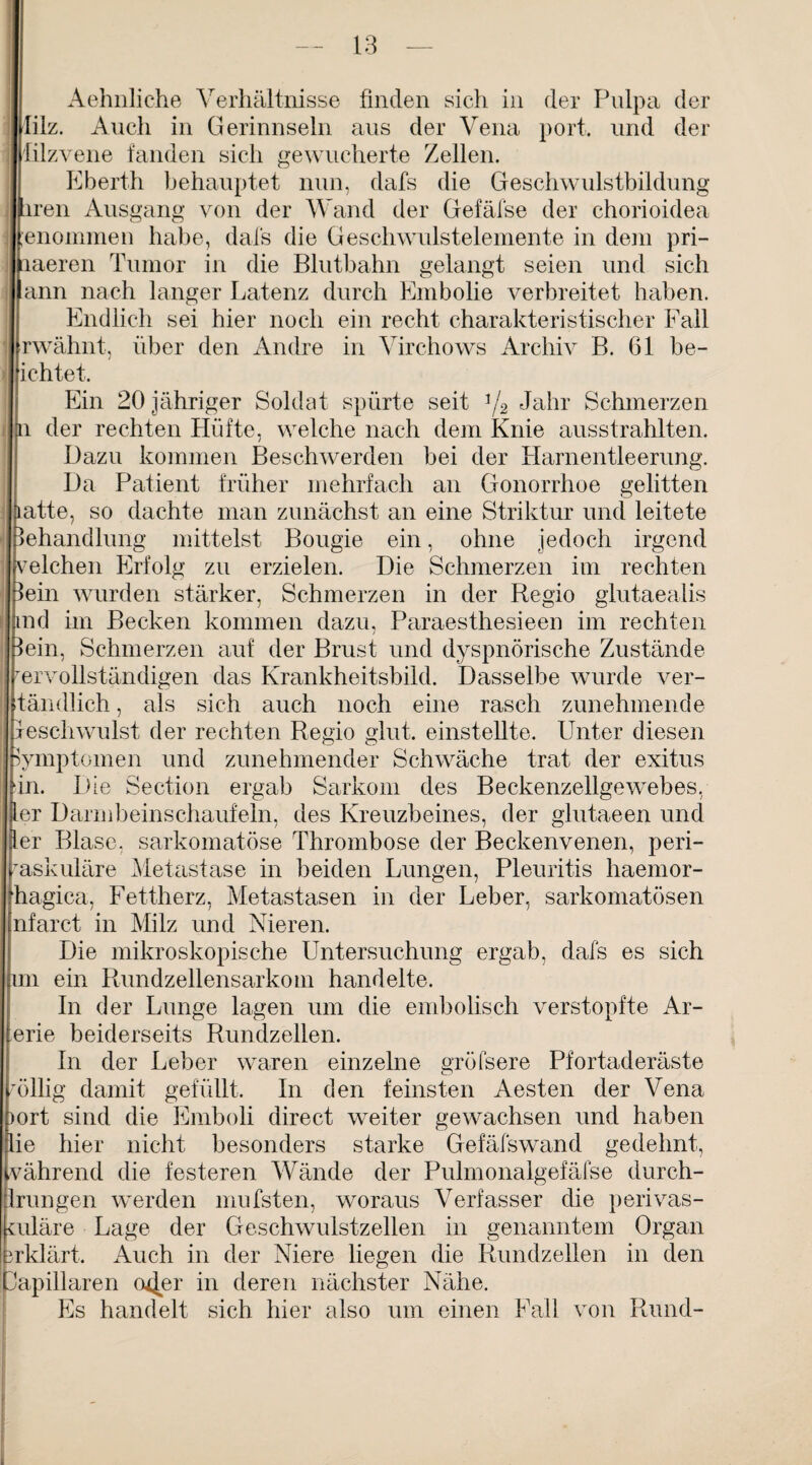 Aehnliche Verhältnisse finden sich in der Pulpa der lilz. Auch in Gerinnseln aus der Vena port. und der lilzvene fanden sich gewucherte Zellen. Eberth behauptet nun, dafs die Geschwulstbildung iren Ausgang von der Wand der Gefäfse der chorioidea genommen habe, dafs die Geschwulstelemente in dem pri- ctaeren Tumor in die Blutbahn gelangt seien und sich ann nach langer Latenz durch Embolie verbreitet haben. Endlich sei hier noch ein recht charakteristischer Fall I rwähnt, über den Andre in Virchows Archiv B. 61 be¬ ilichtet. Ein 20 jähriger Soldat spürte seit 3/2 Jahr Schmerzen i der rechten Hüfte, welche nach dem Knie ausstrahlten. Dazu kommen Beschwerden bei der Harnentleerung. Da Patient früher mehrfach an Gonorrhoe gelitten atte, so dachte man zunächst an eine Striktur und leitete ehandlung mittelst Bougie ein, ohne jedoch irgend welchen Erfolg zu erzielen. Die Schmerzen im rechten ein wurden stärker, Schmerzen in der Regio glutaealis nd im Becken kommen dazu, Paraesthesieen im rechten ein, Schmerzen auf der Brust und dyspnörische Zustände ervollständigen das Krankheitsbild. Dasselbe wurde ver- tändlich, als sich auch noch eine rasch zunehmende eschwulst der rechten Regio glut. einstellte. Unter diesen Symptomen und zunehmender Schwäche trat der exitus in. Die Section ergab Sarkom des Beckenzellgewebes, er Darmbein schaufeln, des Kreuzbeines, der glutaeen und er Blase, sarkomatöse Thrombose der Beckenvenen, peri¬ vaskuläre Metastase in beiden Lungen, Pleuritis liaemor- hagica, Fettherz, Metastasen in der Leber, sarkomatösen nfarct in Milz und Nieren. Die mikroskopische Untersuchung ergab, dafs es sich m ein Rundzellensarkom handelte. In der Lunge lagen um die embolisch verstopfte Ar- erie beiderseits Rundzellen. In der Leber waren einzelne gröfsere Pfortaderäste öllig damit gefüllt. In den feinsten Aesten der Vena ort sind die Emboli direct weiter gewachsen und haben ie hier nicht besonders starke Gefäfswand gedehnt, vährend die festeren Wände der Pulmonalgefäfse durch- Irungen werden mufsten, woraus Verfasser die perivas¬ kuläre Lage der Geschwulstzellen in genanntem Organ 3rklärt. Auch in der Niere liegen die Rundzellen in den kapillaren o^jer in deren nächster Nähe. Es handelt sich hier also um einen Fall von Rund-