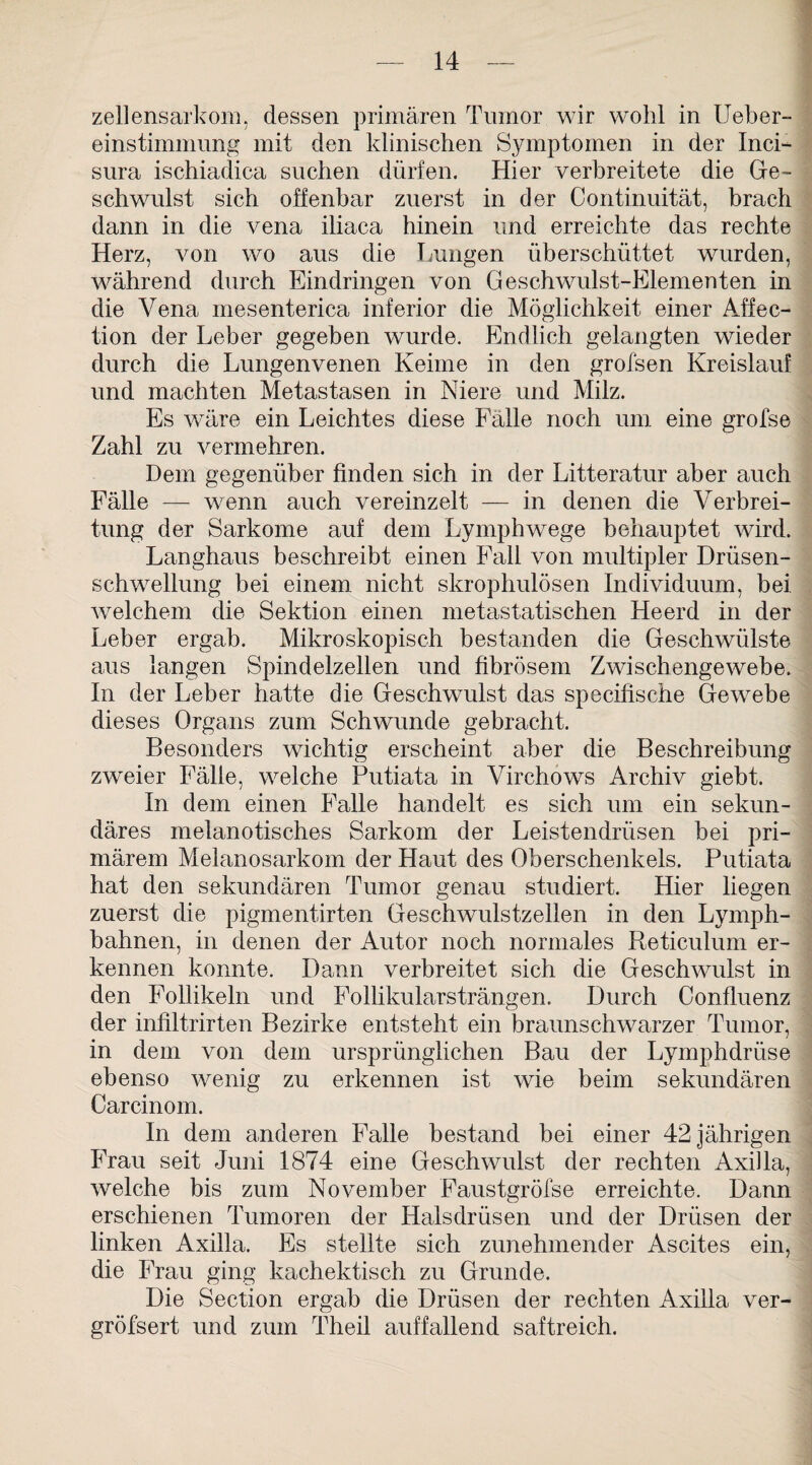 zellensarkom, dessen primären Tumor wir wohl in Ueber- einstimmung mit den klinischen Symptomen in der Inci- sura ischiadica suchen dürfen. Hier verbreitete die Ge¬ schwulst sich offenbar zuerst in der Continuität, brach dann in die vena iliaca hinein und erreichte das rechte Herz, von wo aus die Lungen überschüttet wurden, während durch Eindringen von Geschwulst-Elementen in die Vena mesenterica inferior die Möglichkeit einer Affec- tion der Leber gegeben wurde. Endlich gelangten wieder durch die Lungenvenen Keime in den grofsen Kreislauf und machten Metastasen in Niere und Milz. Es wäre ein Leichtes diese Fälle noch um eine grofse Zahl zu vermehren. Dem gegenüber finden sich in der Litteratur aber auch Fälle — wenn auch vereinzelt — in denen die Verbrei¬ tung der Sarkome auf dem Lymphwege behauptet wird. Langhaus beschreibt einen Fall von multipler Drüsen¬ schwellung bei einem nicht skrophulösen Individuum, bei welchem die Sektion einen metastatischen Heerd in der Leber ergab. Mikroskopisch bestanden die Geschwülste aus langen Spindelzellen und fibrösem Zwischengewebe. In der Leber hatte die Geschwulst das specifische Gewebe dieses Organs zum Schwunde gebracht. Besonders wichtig erscheint aber die Beschreibung zweier Fälle, welche Putiata in Virchows Archiv giebt. In dem einen Falle handelt es sich um ein sekun¬ däres melanotisches Sarkom der Leistendrüsen bei pri¬ märem Melanosarkom der Haut des Oberschenkels. Putiata hat den sekundären Tumor genau studiert. Hier liegen zuerst die pigmentirten Geschwulstzellen in den Lyrnph- bahnen, in denen der Autor noch normales Reticulum er¬ kennen konnte. Dann verbreitet sich die Geschwulst in den Follikeln und Follikularsträngen. Durch Confluenz der infiltrirten Bezirke entsteht ein braunschwarzer Tumor, in dem von dem ursprünglichen Bau der Lymphdrüse ebenso wenig zu erkennen ist wie beim sekundären Carcinom. In dem anderen Falle bestand bei einer 42 jährigen Frau seit Juni 1874 eine Geschwulst der rechten Axilla, welche bis zum November Faustgröfse erreichte. Dann erschienen Tumoren der Halsdrüsen und der Drüsen der linken Axilla. Es stellte sich zunehmender Ascites ein, die Frau ging kachektisch zu Grunde. Die Section ergab die Drüsen der rechten Axilla ver- gröfsert und zum Theil auffallend saftreich.