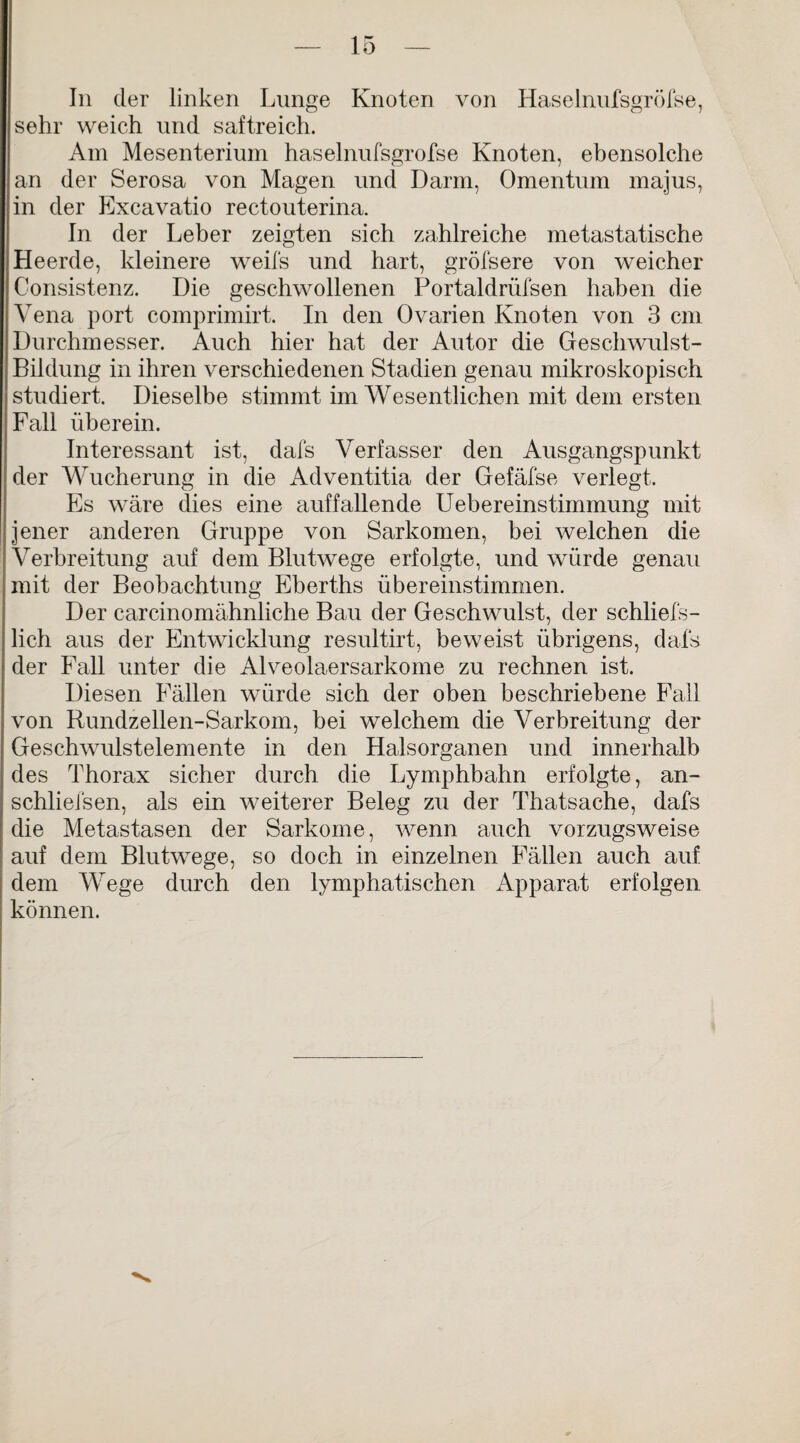 In der linken Lunge Knoten von Haselnufsgröfse, sehr weich und saftreich. Am Mesenterium haselnufsgröfse Knoten, ebensolche an der Serosa von Magen und Darm, Omentum majus, in der Excavatio rectouterina. In der Leber zeigten sich zahlreiche metastatische Heerde, kleinere weifs und hart, gröfsere von weicher Consistenz. Die geschwollenen Portaldrüfsen haben die Vena port comprimirt. In den Ovarien Knoten von 3 cm Durchmesser. Auch hier hat der Autor die Geschwulst- Bildung in ihren verschiedenen Stadien genau mikroskopisch studiert. Dieselbe stimmt im Wesentlichen mit dem ersten Fall überein. Interessant ist, dafs Verfasser den Ausgangspunkt der Wucherung in die Adventitia der Gefäfse verlegt. Es wäre dies eine auffallende Uebereinstimmung mit jener anderen Gruppe von Sarkomen, bei welchen die Verbreitung auf dem Blutwege erfolgte, und würde genau mit der Beobachtung Eberths übereinstimmen. Der carcinomähnliche Bau der Geschwulst, der schliefs- lich aus der Entwicklung resultirt, beweist übrigens, dafs der Fall unter die Alveolaersarkome zu rechnen ist. Diesen Fällen würde sich der oben beschriebene Fall von Rundzellen-Sarkom, bei welchem die Verbreitung der Geschwulstelemente in den Halsorganen und innerhalb des Thorax sicher durch die Lymphbahn erfolgte, an- schliefsen, als ein weiterer Beleg zu der Thatsache, dafs die Metastasen der Sarkome, wenn auch vorzugsweise auf dem Blutwege, so doch in einzelnen Fällen auch auf dem Wege durch den lymphatischen Apparat erfolgen können.