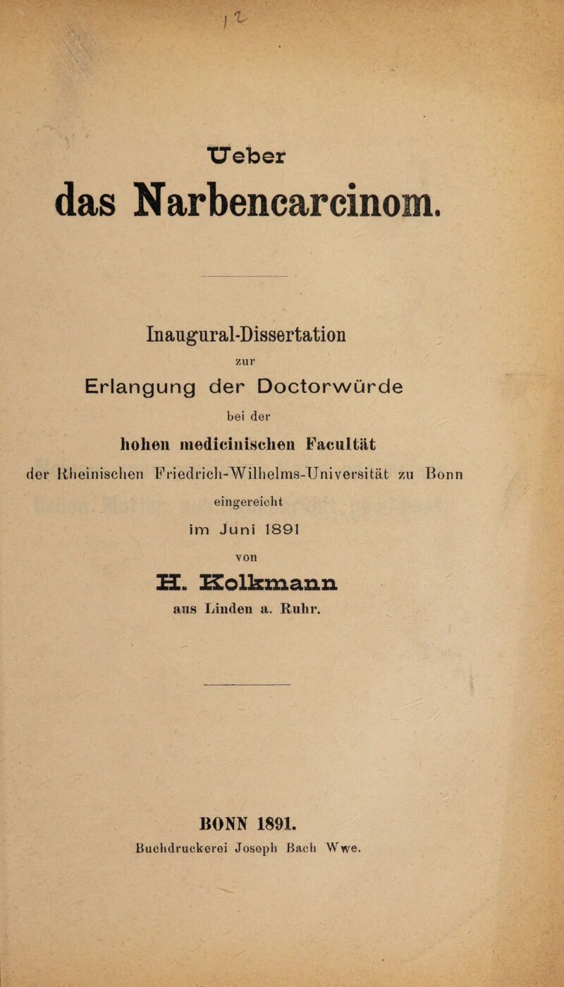 lieber das Narbencarcinom. Inaugural-Dissertation zur Erlangung der Doctorwürde bei der hohen medieinisehen Facultät der Rheinischen Friedricli-Wilhelms-Universität zu Bonn eingereiclit im Juni 1891 von U. Kolkmann aus Linden a. Ruhr. BONN 1891. Buclidruckerei Joseph Bach Wwe.