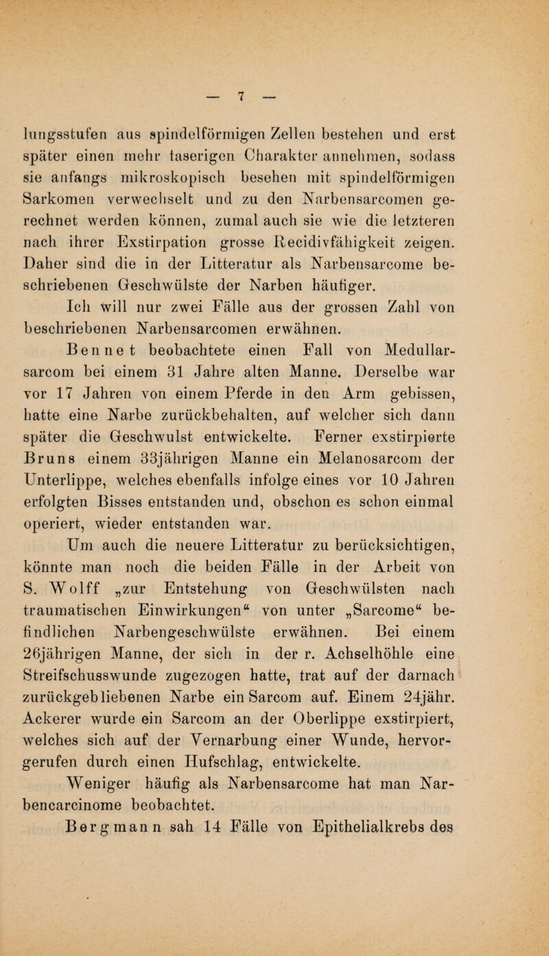 lungsstufen aus spindelförmigen Zellen bestehen und erst später einen mehr taserigen Charakter annehmen, sodass sie anfangs mikroskopisch besehen mit spindelförmigen Sarkomen verwechselt und zu den Narbensarcomen ge¬ rechnet werden können, zumal auch sie wie die letzteren nach ihrer Exstirpation grosse Recidivfähigkeit zeigen. Daher sind die in der Litteratur als Narbensarcome be¬ schriebenen Geschwülste der Narben häufiger. Ich will nur zwei Fälle aus der grossen Zahl von beschriebenen Narbensarcomen erwähnen. Ben net beobachtete einen Fall von Medullar- sarcom bei einem 31 Jahre alten Manne. Derselbe war vor 17 Jahren von einem Pferde in den Arm gebissen, hatte eine Narbe zurückbehalten, auf welcher sich dann später die Geschwulst entwickelte. Ferner exstirpierte Brun8 einem 33jährigen Manne ein Melanosarcom der Unterlippe, welches ebenfalls infolge eines vor 10 Jahren erfolgten Bisses entstanden und, obschon es schon einmal operiert, wieder entstanden war. Um auch die neuere Litteratur zu berücksichtigen, könnte man noch die beiden Fälle in der Arbeit von S. Wolff „zur Entstehung von Geschwülsten nach traumatischen Einwirkungen“ von unter „Sarcome“ be¬ findlichen Narbengeschwülste erwähnen. Bei einem 26jährigen Manne, der sich in der r. Achselhöhle eine Streifschusswunde zugezogen hatte, trat auf der darnach zurückgeb liebenen Narbe ein Sarcom auf. Einem 24jähr. Ackerer wurde ein Sarcom an der Oberlippe exstirpiert, welches sich auf der Yernarbung einer Wunde, hervor¬ gerufen durch einen Hufschlag, entwickelte. Weniger häufig als Narbensarcome hat man Nar- bencarcinome beobachtet. Bergmann sah 14 Fälle von Epithelialkrebs des