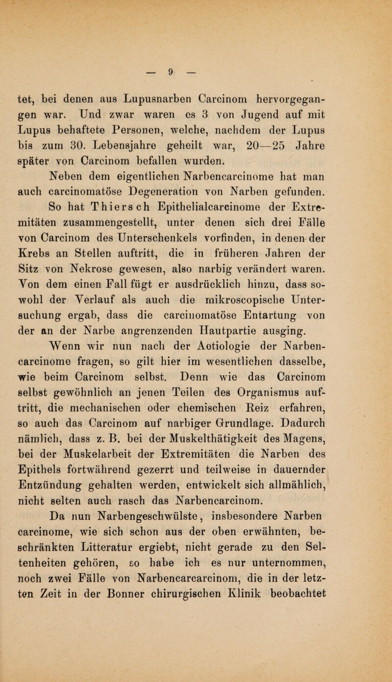 tet, bei denen aus Lupusnarben Carcinom hervorgegan¬ gen war. Und zwar waren es 3 von Jugend auf mit Lupus behaftete Personen, welche, nachdem der Lupus bis zum 30. Lebensjahre geheilt war, 20—25 Jahre später von Carcinom befallen wurden. Neben dem eigentlichen Narbencarcinome hat man auch carcinomatöse Degeneration von Narben gefunden. So hat Thiers ch Epithelialcarcinome der Extre¬ mitäten zusammengestellt, unter denen sich drei Fälle von Carcinom des Unterschenkels vorfinden, in denen der Krebs an Stellen auftritt, die in früheren Jahren der Sitz von Nekrose gewesen, also narbig verändert waren. Yon dem einen Fall fügt er ausdrücklich hinzu, dass so¬ wohl der Verlauf als auch die mikroscopische Unter¬ suchung ergab, dass die carcinomatöse Entartung von der an der Narbe angrenzenden Hautpartie ausging. Wenn wir nun nach der Aetiologie der Narben- carcinome fragen, so gilt hier im wesentlichen dasselbe, wie beim Carcinom selbst. Denn wie das Carcinom selbst gewöhnlich an jenen Teilen des Organismus auf¬ tritt, die mechanischen oder chemischen Reiz erfahren, so auch das Carcinom auf narbiger Grundlage. Dadurch nämlich, dass z. B, bei der Muskelthätigkeit des Magens, bei der Muskelarbeit der Extremitäten die Narben des Epithels fortwährend gezerrt und teilweise in dauernder Entzündung gehalten werden, entwickelt sich allmählich, nicht selten auch rasch das Narbencarcinom. Da nun Narbengeschwülste, insbesondere Narben carcinome, wie sich schon aus der oben erwähnten, be¬ schränkten Litteratur ergiebt, nicht gerade zu den Sel¬ tenheiten gehören, so habe ich es nur unternommen, noch zwei Fälle von Narbencarcarcinom, die in der letz¬ ten Zeit in der Bonner chirurgischen Klinik beobachtet