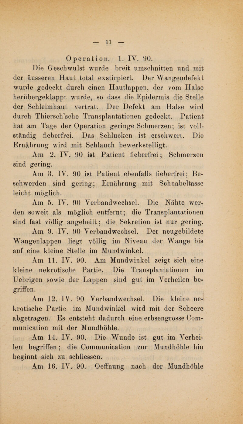 Operation. 1. IY. 90. Die Geschwulst wurde breit Umschnitten und mit der äusseren Haut total exstirpiert. Der Wangendefekt wurde gedeckt durch einen Hautlappen, der vom Halse herübergeklappt wurde, so dass die Epidermis die Stelle der Schleimhaut vertrat. Der Defekt am Halse wird durch Thiersch’sche Transplantationen gedeckt. Patient hat am Tage der Operation geringe Schmerzen; ist voll¬ ständig fieberfrei. Das Schlucken ist erschwert. Die Ernährung wird mit Schlauch bewerkstelligt. Am 2. IY. 90 ist Patient fieberfrei; Schmerzen sind gering. Am 3. IY. 90 ist Patient ebenfalls fieberfrei; Be¬ schwerden sind gering; Ernährung mit Schnabeltasse leicht möglich. Am 5. IY. 90 Verbandwechsel. Die Nähte wer¬ den soweit als möglich entfernt; die Transplantationen sind fast völlig angeheilt; die Sekretion ist nur gering. Am 9. IY. 90 Verbandwechsel. Der neugebildete Wangenlappen liegt völlig im Niveau der Wange bis auf eine kleine Stelle im Mundwinkel. Am 11. IY. 90. Am Mundwinkel zeigt sich eine kleine nekrotische Partie. Die Transplantationen im Uebrigen sowie der Lappen sind gut im Verheilen be¬ griffen. Am 12. IY. 90 Verbandwechsel. Die kleine ne¬ krotische Partie im Mundwinkel wird mit der Scheere abgetragen. Es entsteht dadurch eine erbsengrosse Com- munication mit der Mundhöhle. Am 14. IY. 90. Die Wunde ist gut im Verhei¬ len begriffen; die Communication zur Mundhöhle hin beginnt sich zu schliessen. Am 16. IY. 90. Oeffnung nach der Mundhöhle ✓