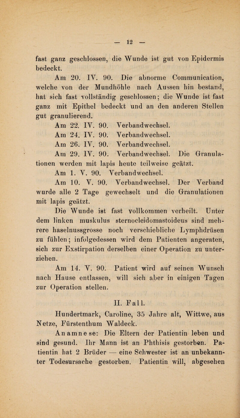 fast ganz geschlossen, die Wunde ist gut von Epidermis bedeckt. Am 20. IY. 90. Die abnorme Communication, welche von der Mundhöhle nach Aussen hin bestand, hat sich fast vollständig geschlossen; die Wunde ist fast ganz mit Epithel bedeckt und an den anderen Stellen gut granulierend. Am 22. IY. 90. Verbandwechsel. Am 24. IY. 90. Verbandwechsel. Am 26. IY. 90. Verbandwechsel. Am 29. IY. 90. Verbandwechsel. Die Granula¬ tionen werden mit lapis heute teilweise geätzt. Am 1. Y. 90. Verbandwechsel. Am 10. Y. 90. Verbandwechsel. Der Verband wurde alle 2 Tage gewechselt und die Granulationen mit lapis geätzt. Die Wunde ist fast vollkommen verheilt. Unter dem linken muskulus sternocleidomastoideus sind meh¬ rere haselnussgrosse noch verschiebliche Lymphdrüsen zu fühlen; infolgedessen wird dem Patienten angeraten, sich zur Exstirpation derselben einer Operation zu unter¬ ziehen. Am 14. Y. 90. Patient wird auf seinen Wunsch nach Hause entlassen, will sich aber in einigen Tagen zur Operation stellen. II. Fall. Hundertmark, Caroline, 35 Jahre alt, Wittwe, aus Netze, Eürstenthum Waldeck. Anamnese: Die Eltern der Patientin leben und sind gesund. Ihr Mann ist an Phthisis gestorben. Pa¬ tientin hat 2 Brüder — eine Schwester ist an unbekann¬ ter Todesursache gestorben, Patientin will, abgesehen