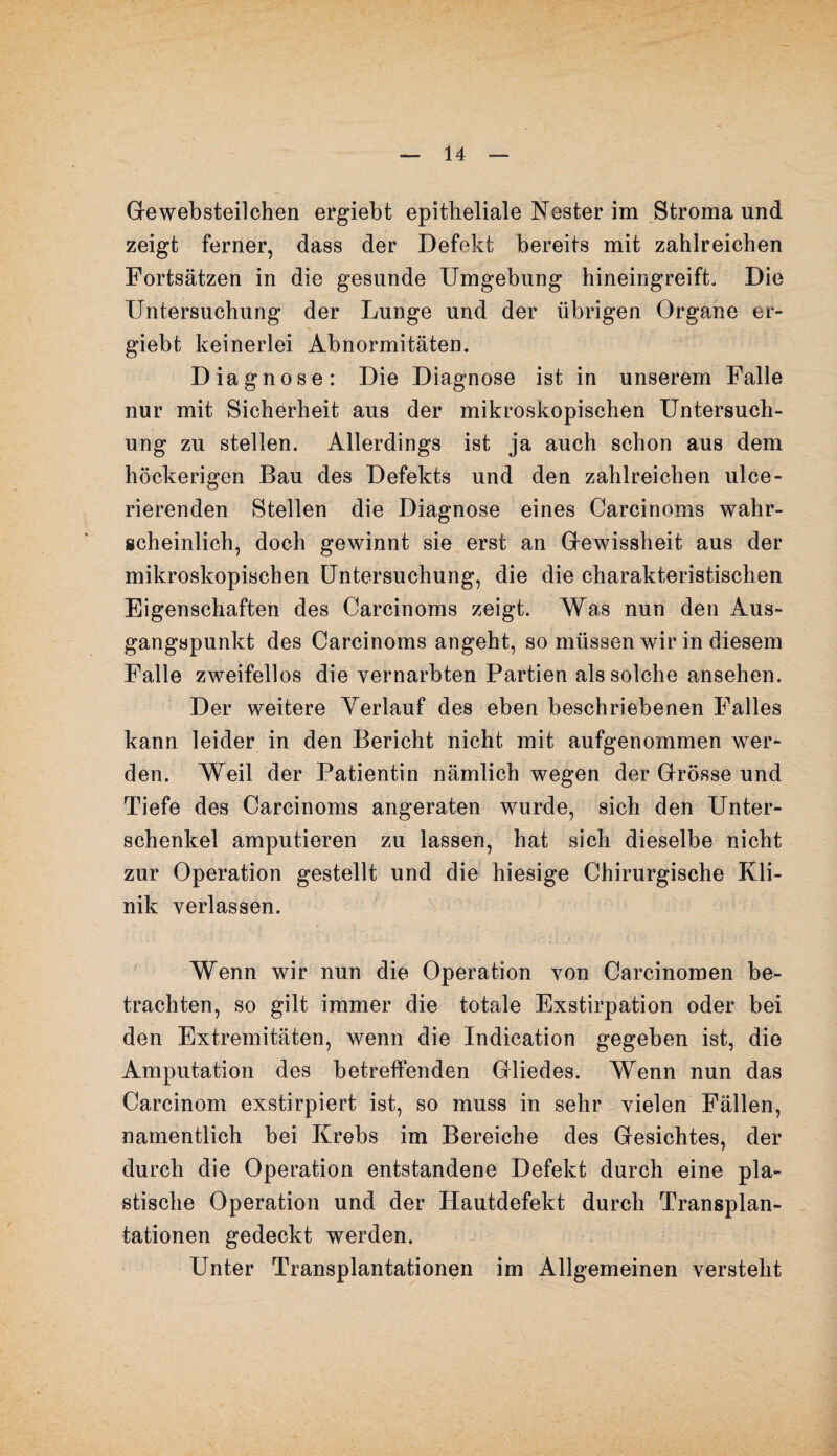 Gewebsteilchen ergiebt epitheliale Nester im Stroma und zeigt ferner, dass der Defekt bereits mit zahlreichen Fortsätzen in die gesunde Umgebung hineingreift. Die Untersuchung der Lunge und der übrigen Organe er¬ giebt keinerlei Abnormitäten. Diagnose: Die Diagnose ist in unserem Falle nur mit Sicherheit aus der mikroskopischen Untersuch¬ ung zu stellen. Allerdings ist ja auch schon aus dem höckerigen Bau des Defekts und den zahlreichen ulce- rierenden Stellen die Diagnose eines Carcinoms wahr¬ scheinlich, doch gewinnt sie erst an Gewissheit aus der mikroskopischen Untersuchung, die die charakteristischen Eigenschaften des Carcinoms zeigt. Was nun den Aus¬ gangspunkt des Carcinoms angeht, so müssen wir in diesem Falle zweifellos die vernarbten Partien als solche ansehen. Der weitere Verlauf des eben beschriebenen Falles kann leider in den Bericht nicht mit aufgenommen wer¬ den. Weil der Patientin nämlich wegen der Grösse und Tiefe des Carcinoms angeraten wurde, sich den Unter¬ schenkel amputieren zu lassen, hat sich dieselbe nicht zur Operation gestellt und die hiesige Chirurgische Kli¬ nik verlassen. Wenn wir nun die Operation von Carcinomen be¬ trachten, so gilt immer die totale Exstirpation oder bei den Extremitäten, wenn die Indication gegeben ist, die Amputation des betreffenden Gliedes. Wenn nun das Carcinom exstirpiert ist, so muss in sehr vielen Fällen, namentlich bei Krebs im Bereiche des Gesichtes, der durch die Operation entstandene Defekt durch eine pla¬ stische Operation und der Hautdefekt durch Transplan¬ tationen gedeckt werden. Unter Transplantationen im Allgemeinen versteht